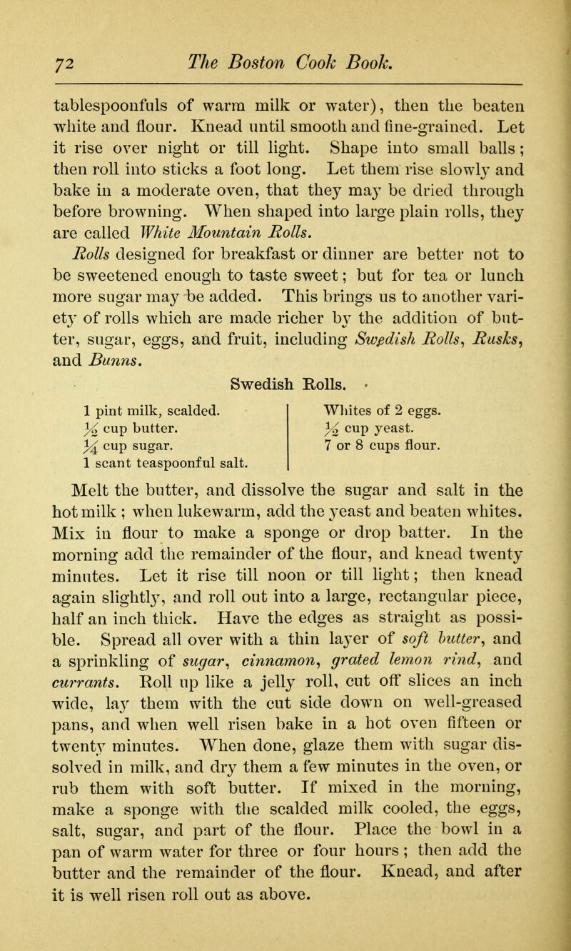 tablespoonfuls of warm milk or water), then the beaten white and flour. Knead until smooth and fine-grained. Let it rise over night or till light. Shape into small balls; then roll into sticks a foot long. Let them rise slowl}^ and bake in a moderate oven, that they may be dried through before browning. When shaped into large plain rolls, they are called White Mountain Rolls. Rolls designed for breakfast or dinner are better not to be sweetened enough to taste sweet; but for tea or lunch more sugar may be added. This brings us to another vari- ety of rolls which are made richer by the addition of but- ter, sugar, eggs, and fruit, including Swedish Rolls^ Rusks, and Bunns, 1 scant teaspoonful salt. Melt the butter, and dissolve the sugar and salt in the hot milk ; w^hen lukewarm, add the yeast and beaten whites. Mix in flour to make a sponge or drop batter. In the morning add the remainder of the flour, and knead twenty minutes. Let it rise till noon or till light; then knead again slightl}^, and roll out into a large, rectangular piece, half an inch thick. Have the edges as straight as possi- ble. Spread all over with a thin layer of soft butter, and a sprinkling of sugar, cinnamon, grated lemon rind, and currants. Roll up like a jelly roll, cut ofl* slices an inch wide, lay them with the cut side dow^n on well-greased pans, and when well risen bake in a hot oven fifteen or twenty minutes. When done, glaze them w^ith sugar dis- solved in milk, and dry them a few minutes in the oven, or rub them with soft butter. If mixed in the morning, make a sponge with the scalded milk cooled, the eggs, salt, sugar, and part of the flour. Place the bowl in a pan of warm water for three or four hours ; then add the butter and the remainder of the flour. Knead, and after it is well risen roll out as above. Swedish HoUs. 1 pint milk, scalded. 3^ cup butter. 1^ cup sugar. Wliites of 2 eggs. 1^ cup yeast. 7 or 8 cups flour.