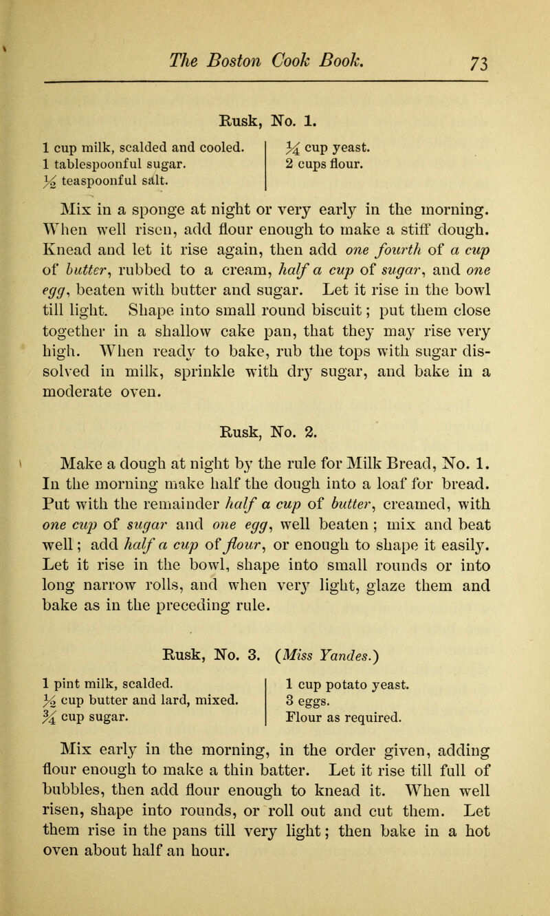 Rusk, Wo. 1. 1 cup milk, scalded and cooled. cup yeast. 1 tablespoonful sugar. 2 cups flour. 3^ teaspoonful salt. Mix in a sponge at night or very early in the morning. When well risen, add flour enough to make a stiff dough. Knead and let it rise again, then add one fourth of a cup of butter^ rubbed to a cream, half a cup of sugar^ and one egg, beaten with butter and sugar. Let it rise in the bowl till light. Shape into small round biscuit; put them close together in a shallow cake pan, that they may rise very high. When ready to bake, rub the tops with sugar dis- solved in milk, sprinkle with dry sugar, and bake in a moderate oven. Rusk, No. 2. Make a dough at night by the rule for Milk Bread, No. 1. In the morning make half the dough into a loaf for bread. Put with the remainder half a cup of butter, creamed, with one cup of sugar and one egg, well beaten ; mix and beat well; add half a cup of flour, or enough to shape it easilj^ Let it rise in the bowl, shape into small rounds or into long narrow rolls, and when verj^ liglit, glaze them and bake as in the preceding rule. Rusk, No. 3. (Mi55 Yandes.) 1 pint milk, scalded. 1 cup potato yeast. f/o cup butter and lard, mixed. 3 eggs. % cup sugar. Flour as required. Mix early in the morning, in the order given, adding flour enough to make a thin batter. Let it rise till full of bubbles, then add flour enough to knead it. When well risen, shape into rounds, or roll out and cut them. Let them rise in the pans till very light; then bake in a hot oven about half an hour.