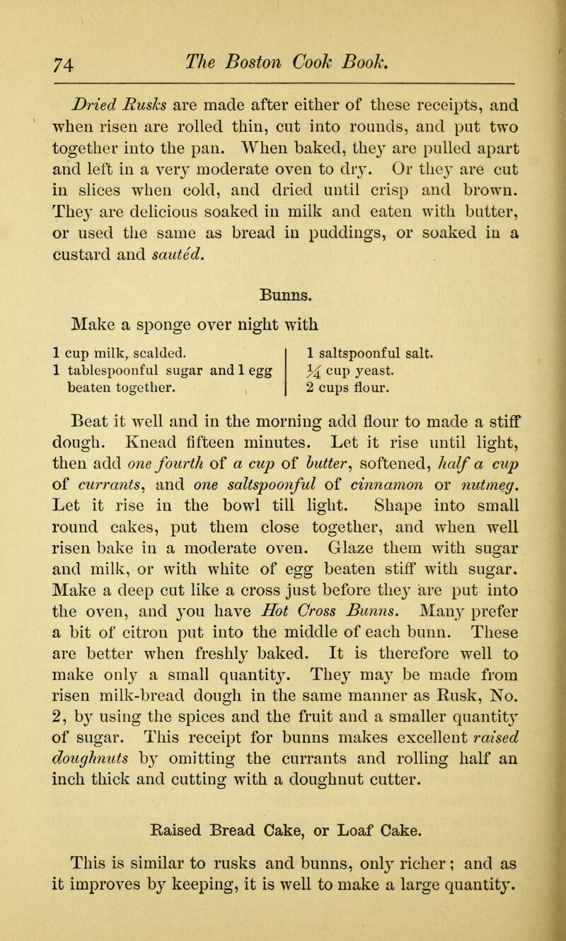 Dried Busks are made after either of these receipts, and when risen are rolled thin, cut into rounds, and put two together into the pan. When baked, they are pulled apart and left in a very moderate oven to diy. Or the}' are cut in slices when cold, and dried until crisp and brown. They are delicious soaked in milk and eaten with butter, or used the same as bread in puddings, or soaked in a custard and sauted. Beat it well and in the morning add flour to made a stiff dough. Knead fifteen minutes. Let it rise until light, then add one fourth of a cup of butter^ softened, half a cup of currants, and one saltspoonful of cinnamon or nutmeg. Let it rise in the bowl till light. Shape into small round cakes, put them close together, and when well risen bake in a moderate oven. Glaze them with sugar and milk, or with white of egg beaten stiff with sugar. Make a deep cut like a cross just before they are put into the oven, and you have Hot Gross Bunns. Many prefer a bit of citron put into the middle of each bunn. These are better when freshly baked. It is therefore well to make only a small quantity. They ma}' be made from risen milk-bread dough in the same manner as Rusk, No. 2, by using the spices and the fruit and a smaller quantitj' of sugar. This receipt for bunns makes excellent raised doughnuts by omitting the currants and rolling half an inch thick and cutting with a doughnut cutter. Bunns. Make a sponge over night with 1 cup milk, scalded. 1 1 tablespoonful sugar and 1 egg beaten together. 2 1 saltspoonful salt, cup yeast. 2 cups flour. Raised Bread Cake, or Loaf Cake. This is similar to rusks and bunns, only richer; and as it improves by keeping, it is well to make a large quantity.