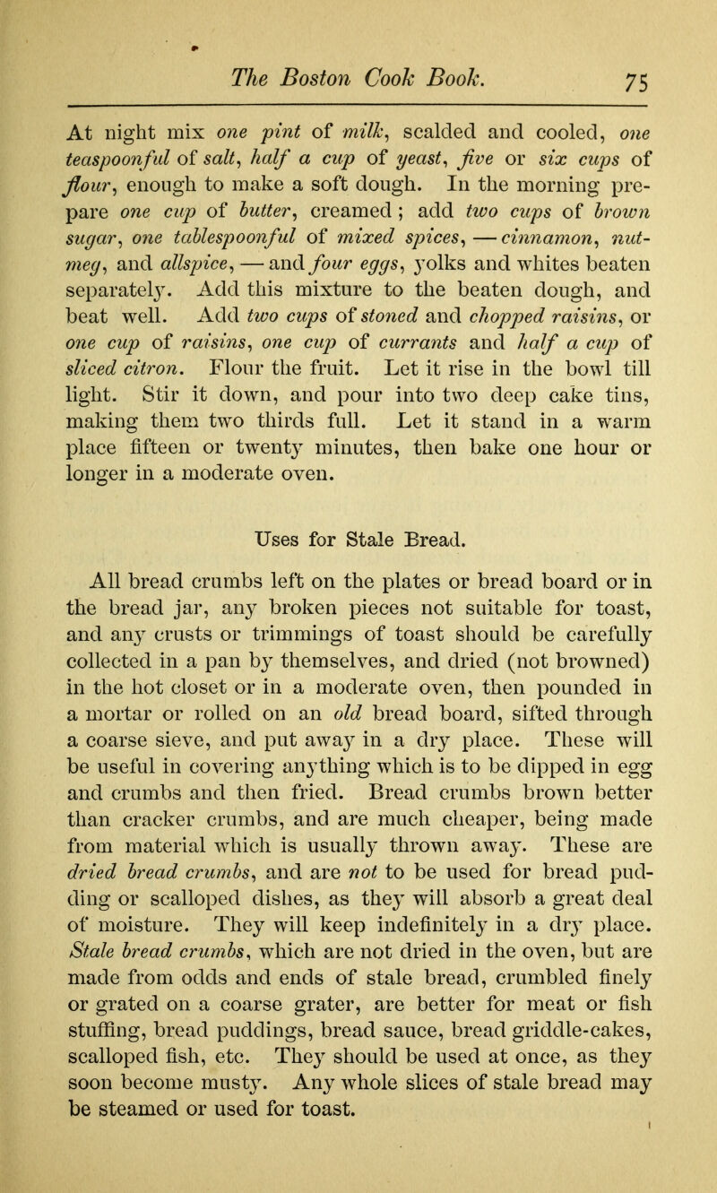 At night mix one pint of milk^ scalded and cooled, one teaspoonfid of salt^ half a cup of yeasty five or six cups of f^our^ enough to make a soft dough. In the morning pre- pare one cup of butter^ creamed ; add two cups of brown sugar^ one tablespoonful of mixed spices^—cinnamon^ nut- meg^ and allspice^ — and four eggs^ 3'olks and whites beaten separately. Add this mixture to the beaten dough, and beat well. Add two cups of stoned and chopped raisins^ or one cup of raisins^ one cup of currants and half a cup of sliced citron. Flour the fruit. Let it rise in the bowl till light. Stir it down, and pour into two deep cake tins, making them two thirds full. Let it stand in a warm place fifteen or twenty minutes, then bake one hour or longer in a moderate oven. Uses for Stale Bread. All bread crumbs left on the plates or bread board or in the bread jar, any broken pieces not suitable for toast, and any crusts or trimmings of toast should be carefully collected in a pan by themselves, and dried (not browned) in the hot closet or in a moderate oven, then pounded in a mortar or rolled on an old bread board, sifted through a coarse sieve, and put away in a dry place. These will be useful in covering anything which is to be dipped in egg and crumbs and then fried. Bread crumbs brown better than cracker crumbs, and are much cheaper, being made from material which is usually thrown away. These are dried bread crumbs^ and are not to be used for bread pud- ding or scalloped dishes, as they will absorb a great deal of moisture. They will keep indefinitely in a dr}^ place. Stale bread crumbs^ which are not dried in the oven, but are made from odds and ends of stale bread, crumbled finely or grated on a coarse grater, are better for meat or fish stuflSng, bread puddings, bread sauce, bread griddle-cakes, scalloped fish, etc. They should be used at once, as the}^ soon become musty. Any whole slices of stale bread may be steamed or used for toast.