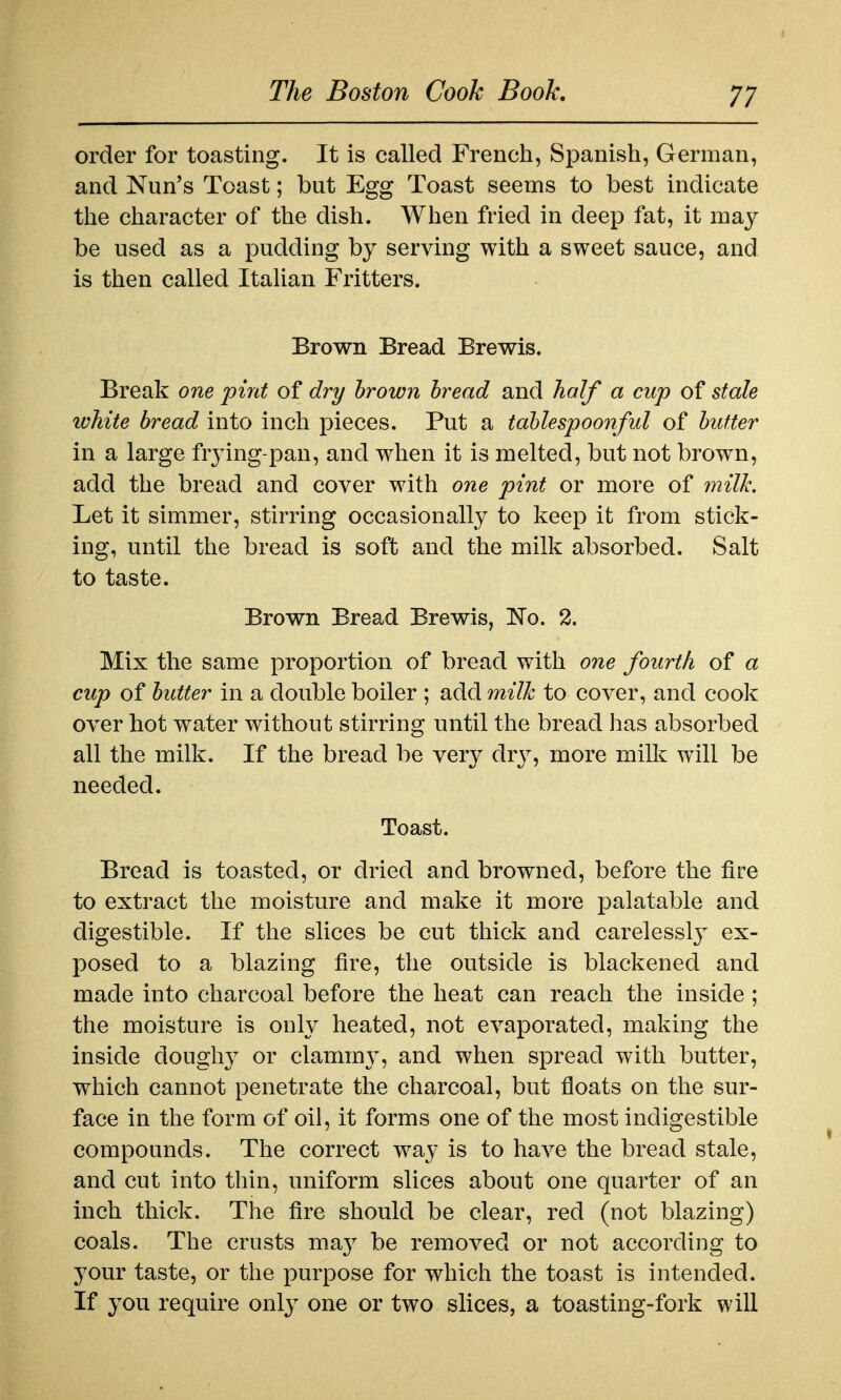 order for toasting. It is called French, Spanish, German, and Nun's Toast; but Egg Toast seems to best indicate the character of the dish. When fried in deep fat, it may be used as a pudding by serving with a sweet sauce, and is then called Italian Fritters. Brown Bread Brawls. Break one pint of dri/ brown bread and half a cup of stale white bread into inch pieces. Put a tablespoonful of butter in a large fiying-pan, and when it is melted, but not brown, add the bread and cover with one pint or more of milk. Let it simmer, stirring occasionally to keep it from stick- ing, until the bread is soft and the milk absorbed. Salt to taste. Brown Bread Brewis, No. 2. Mix the same proportion of bread with one fourth of a cup of butter in a double boiler ; add milk to cover, and cook over hot water without stirring until the bread has absorbed all the milk. If the bread be very drj^, more mWk will be needed. Toast. Bread is toasted, or dried and browned, before the fire to extract the moisture and make it more palatable and digestible. If the slices be cut thick and carelesslj^ ex- posed to a blazing fire, the outside is blackened and made into charcoal before the heat can reach the inside ; the moisture is only heated, not evaporated, making the inside doughy or clamm}, and when spread with butter, which cannot penetrate the charcoal, but floats on the sur- face in the form of oil, it forms one of the most indigestible compounds. The correct way is to have the bread stale, and cut into thin, uniform slices about one quarter of an inch thick. The fire should be clear, red (not blazing) coals. The crusts maj^ be removed or not according to your taste, or the purpose for which the toast is intended. If you require only one or two slices, a toasting-fork will