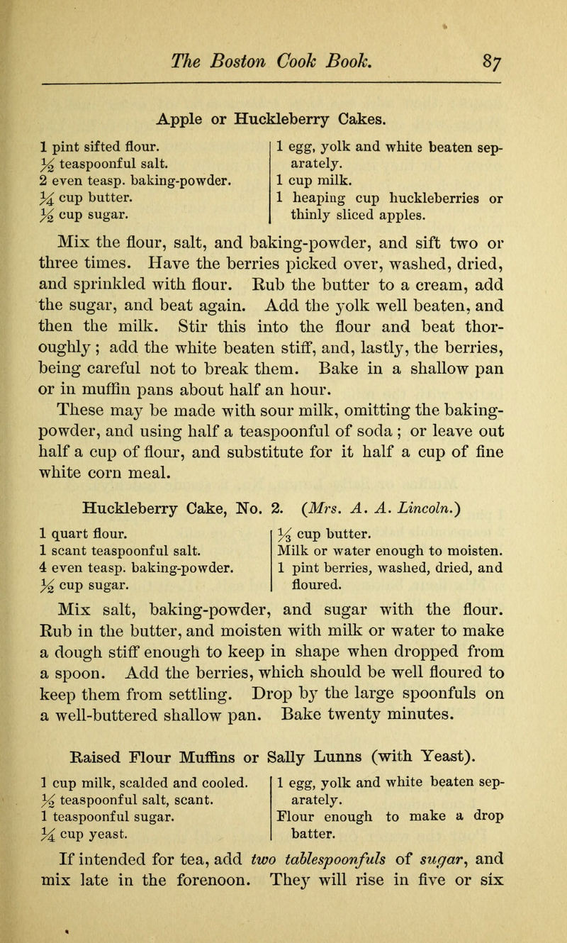 Apple or Huckleberry Cakes. 1 pint sifted flour. 3^ teaspoonf ul salt. 2 even teasp. baking-powder. cup butter. }^ cup sugar. 1 egg, yolk and white beaten sep- arately. 1 cup milk. 1 heaping cup huckleberries or thinly sliced apples. Mix the flour, salt, and baking-powder, and sift two or three times. Have the berries picked over, washed, dried, and sprinkled with flour. Eub the butter to a cream, add the sugar, and beat again. Add the yolk well beaten, and then the milk. Stir this into the flour and beat thor- oughly ; add the white beaten stiff, and, lastly, the berries, being careful not to break them. Bake in a shallow pan or in muffin pans about half an hour. These may be made with sour milk, omitting the baking- powder, and using half a teaspoonful of soda ; or leave out half a cup of flour, and substitute for it half a cup of fine white corn meal. cup butter. Milk or water enough to moisten. 1 pint berries, washed, dried, and floured. Huckleberry Cake, No. 2. {Mrs. A. A. Lincoln,) 1 quart flour. 1 scant teaspoonful salt. 4 even teasp. baking-powder. 3^ cup sugar. Mix salt, baking-powder, and sugar with the flour. Rub in the butter, and moisten with milk or water to make a dough stiff enough to keep in shape when dropped from a spoon. Add the berries, which should be well floured to keep them from setthng. Drop by the large spoonfuls on a well-buttered shallow pan. Bake twenty minutes. Raised Flour Muffins or Sally Lunns (with Yeast). 1 cup milk, scalded and cooled. 3^ teaspoonful salt, scant. 1 teaspoonful sugar, cup yeast. 1 egg, yolk and white beaten sep- arately. Flour enough to make a drop batter. If intended for tea, add two tablespoonfuls of sugarand mix late in the forenoon. The}^ will rise in five or six