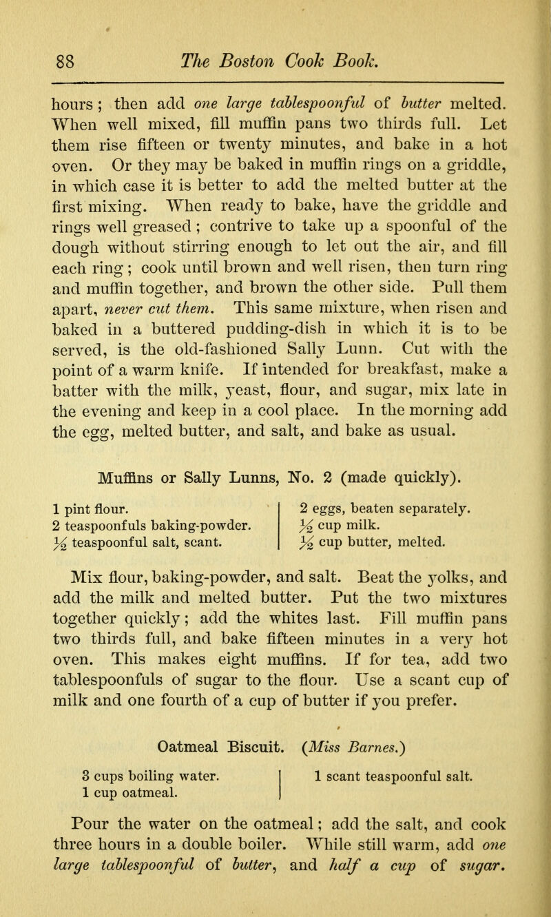 hours ; then add one large tahlespoonful of butter melted. When well mixed, fill muffin pans two thirds full. Let them rise fifteen or twenty minutes, and bake in a hot oven. Or they may be baked in muffin rings on a griddle, in which case it is better to add the melted butter at the first mixing. When ready to bake, have the griddle and rings well greased ; contrive to take up a spoonful of the dough without stirring enough to let out the air, and fill each ring ; cook until brown and well risen, then turn ring and muffin together, and brown the other side. Pull them apart, never cut them. This same mixture, when risen and baked in a buttered pudding-dish in which it is to be served, is the old-fashioned Sally Lunn. Cut with the point of a warm knife. If intended for breakfast, make a batter with the milk, yeast, flour, and sugar, mix late in the evening and keep in a cool place. In the morning add the egg, melted butter, and salt, and bake as usual. Muflans or Sally Lunns, No. 2 (made quickly). 1 pint flour. 2 eggs, beaten separately. 2 teaspoonfuls baking-powder. % ^^P milk. % teaspoonf ul salt, scant. % ^^P butter, melted. Mix flour, baking-powder, and salt. Beat the 3^olks, and add the milk and melted butter. Put the two mixtures together quickly; add the whites last. Fill muffin pans two thirds full, and bake fifteen minutes in a ver}^ hot oven. This makes eight muffins. If for tea, add two tablespoonfuls of sugar to the flour. Use a scant cup of milk and one fourth of a cup of butter if you prefer. Oatmeal Biscuit. {Miss Barnes,) 3 cups boiling water. I 1 scant teaspoonful salt. 1 cup oatmeal. | Pour the water on the oatmeal; add the salt, and cook three hours in a double boiler. Vfhile still warm, add orie large tahlespoonful of butter^ and half a cup of sugar.