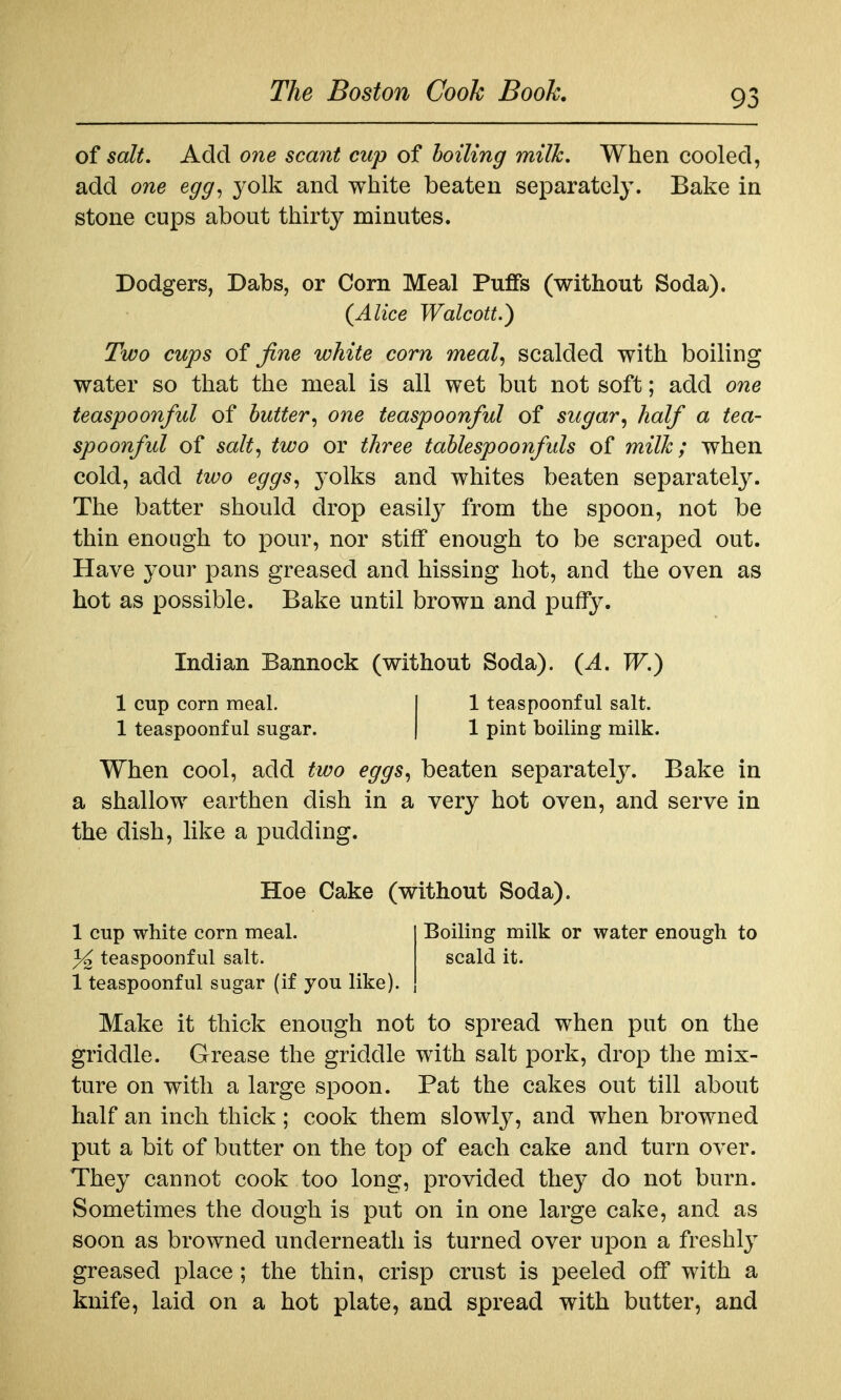 of salt. Add one scant cup of boiling milk. When cooled, add one egg^ yolk and white beaten separately. Bake in stone cups about thirty minutes. Dodgers, Dabs, or Corn Meal Puffs (without Soda). {Alice Walcott.) Two cups of fine white corn meal^ scalded with boiling water so that the meal is all wet but not soft; add one teaspoonful of butter^ one teaspoonful of sugar^ half a tea- spoonful of salt^ two or three tablespoonfuls of milk; when cold, add two eggs., yolks and whites beaten separately. The batter should drop easily from the spoon, not be thin enough to pour, nor stiff enough to be scraped out. Have your pans greased and hissing hot, and the oven as hot as possible. Bake until brown and puffy. Indian Bannock (without Soda). {A. W,) 1 cup corn meal. 1 teaspoonful sugar. 1 teaspoonful salt. 1 pint boiling milk. When cool, add two eggs^ beaten separately. Bake in a shallow earthen dish in a very hot oven, and serve in the dish, like a pudding. Hoe Cake (without Soda). Boiling milk or water enough to scald it. 1 cup white corn meal. 3^ teaspoonful salt. 1 teaspoonful sugar (if you like). Make it thick enough not to spread when put on the griddle. Grease the griddle with salt pork, drop the mix- ture on with a large spoon. Pat the cakes out till about half an inch thick ; cook them slowly, and when browned put a bit of butter on the top of each cake and turn over. They cannot cook too long, provided they do not burn. Sometimes the dough is put on in one large cake, and as soon as browned underneath is turned over upon a freshl}^ greased place; the thin, crisp crust is peeled off with a knife, laid on a hot plate, and spread with butter, and