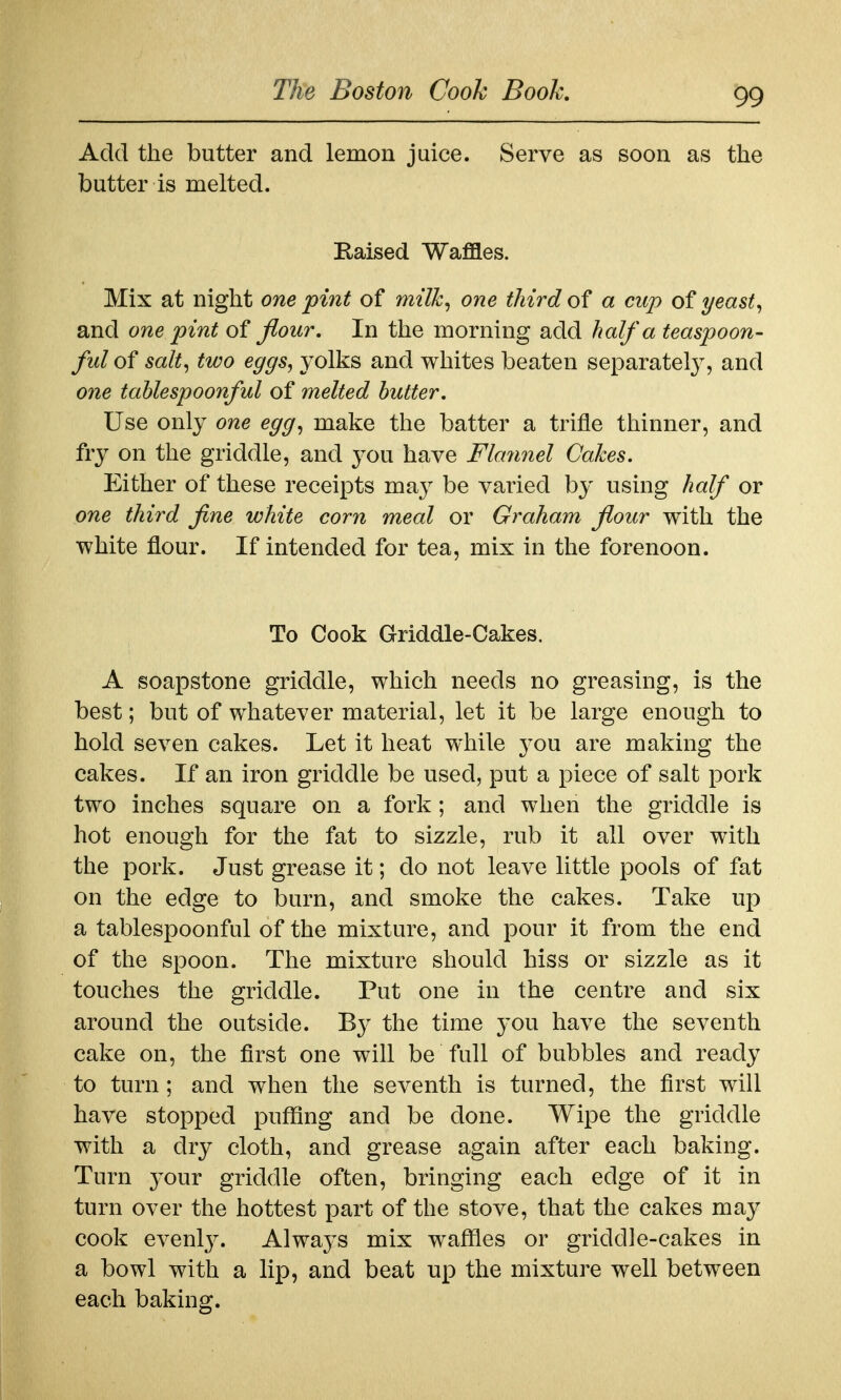 Add the butter and lemon juice. Serve as soon as the butter is melted. Raised Waflles. Mix at night one pint of milk, one third of a cup of yeast, and one pint of Jiour, In the morning add half a teaspoon- ful of salt, two eggs, yolks and whites beaten separately, and one tahlespoonful of melted butter. Use only one egg, make the batter a trifle thinner, and fry on the griddle, and you have Flannel Cakes. Either of these receipts may be varied by using half or one third fine white corn meal or Graham flour with the white flour. If intended for tea, mix in the forenoon. To Cook Griddle-Cakes. A soapstone griddle, which needs no greasing, is the best; but of whatever material, let it be large enough to hold seven cakes. Let it heat while you are making the cakes. If an iron griddle be used, put a piece of salt pork two inches square on a fork; and when the griddle is hot enough for the fat to sizzle, rub it all over with the pork. Just grease it; do not leave little pools of fat on the edge to burn, and smoke the cakes. Take up a tahlespoonful of the mixture, and pour it from the end of the spoon. The mixture should hiss or sizzle as it touches the griddle. Put one in the centre and six around the outside. By the time 3'Ou have the seventh cake on, the first one will be full of bubbles and ready to turn; and when the seventh is turned, the first will have stopped puflflng and be done. Wipe the griddle with a dry cloth, and grease again after each baking. Turn your griddle often, bringing each edge of it in turn over the hottest part of the stove, that the cakes may cook evenly. Always mix waffles or griddle-cakes in a bowl with a lip, and beat up the mixture well between each baking.