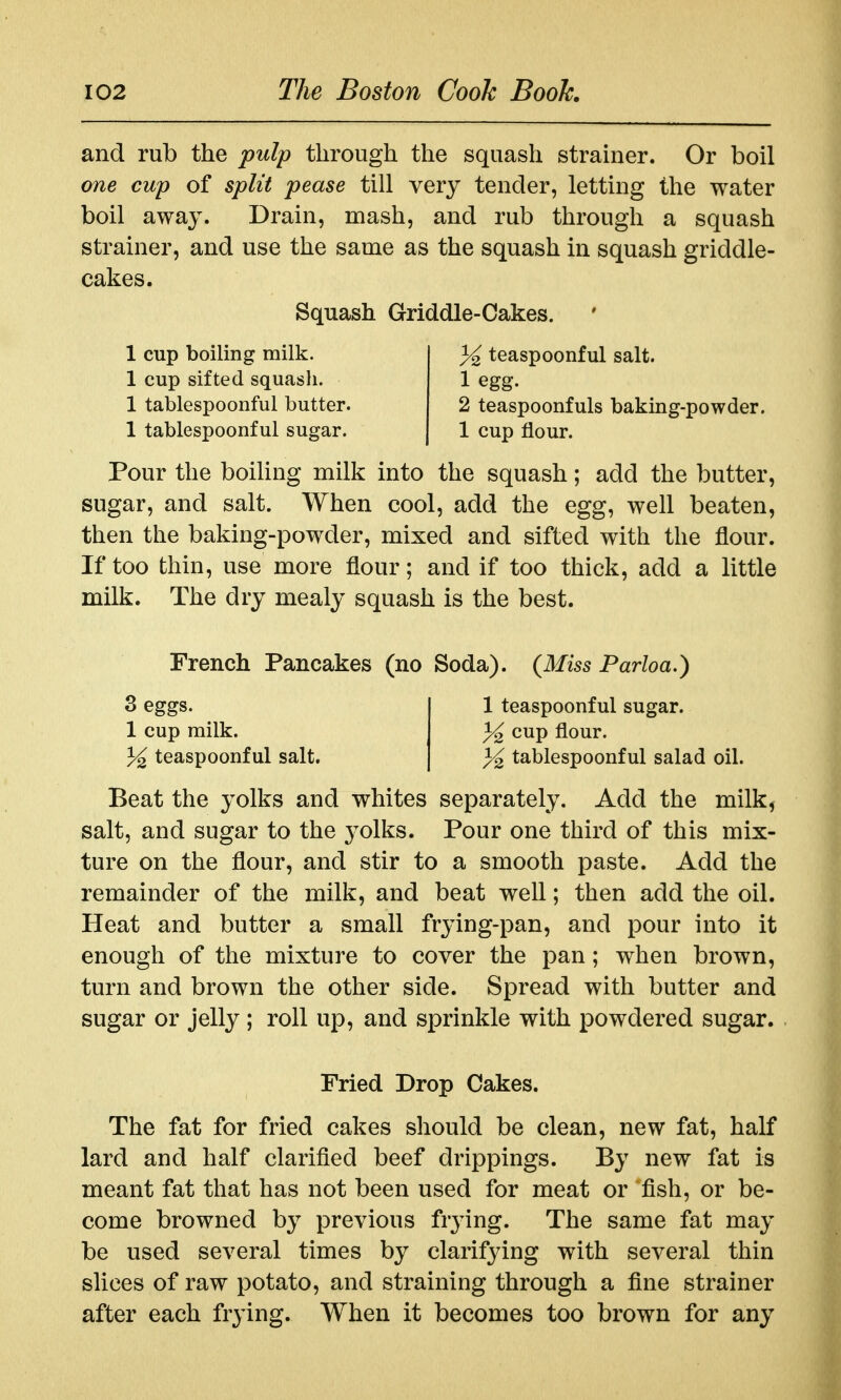 and rub the pulp through the squash strainer. Or boil one cup of split pease till very tender, letting the water boil away. Drain, mash, and rub through a squash strainer, and use the same as the squash in squash griddle- cakes. Pour the boiling milk into the squash; add the butter, sugar, and salt. When cool, add the egg, well beaten, then the baking-powder, mixed and sifted with the flour. If too thin, use more flour; and if too thick, add a little milk. The dry mealy squash is the best. French Pancakes (no Soda). {Miss Parloa.) 3 eggs. 1 teaspoonful sugar. 1 cup milk. % cup flour. % teaspoonful salt. ^ tablespoonful salad oil. Beat the yolks and whites separately. Add the milk, salt, and sugar to the j^olks. Pour one third of this mix- ture on the flour, and stir to a smooth paste. Add the remainder of the milk, and beat well; then add the oil. Heat and butter a small frjdng-pan, and pour into it enough of the mixture to cover the pan; when brown, turn and brown the other side. Spread with butter and sugar or jelly ; roll up, and sprinkle with powdered sugar. The fat for fried cakes should be clean, new fat, half lard and half clarified beef drippings. By new fat is meant fat that has not been used for meat or 'fish, or be- come browned by previous fiying. The same fat may be used several times by clarifying with several thin slices of raw potato, and straining through a fine strainer after each frying. When it becomes too brown for any Squash Griddle-Cakes. 1 cup boiling milk. 1 cup sifted squash. 1 tablespoonful butter. 1 tablespoonful sugar. % teaspoonful salt. 1 egg. 2 teaspoonfuls baking-powder. 1 cup flour. Fried Drop Cakes.