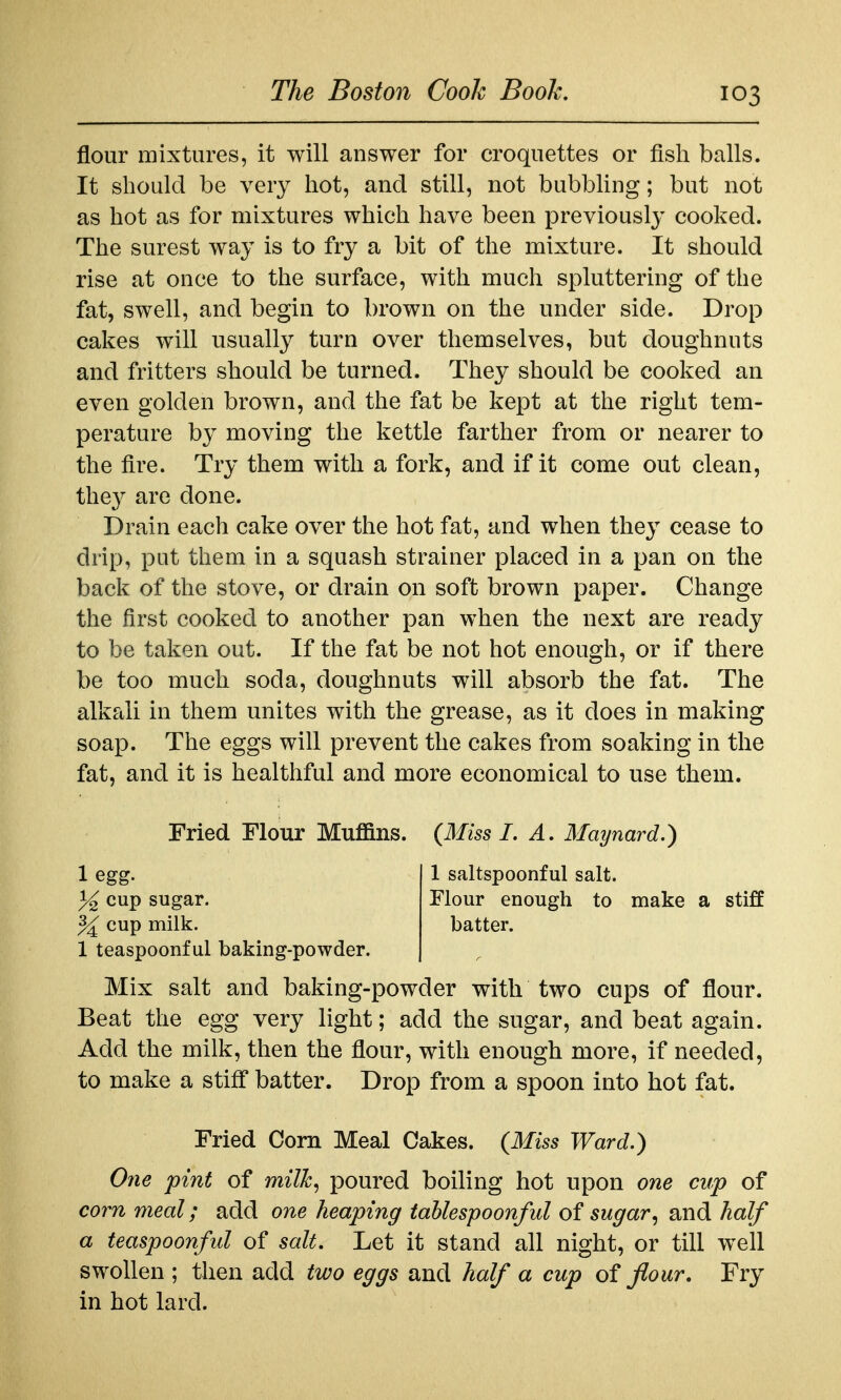 flour mixtures, it will answer for croquettes or fish balls. It should be very hot, and still, not bubbhng; but not as hot as for mixtures which have been previously cooked. The surest way is to fry a bit of the mixture. It should rise at once to the surface, with much spluttering of the fat, swell, and begin to brown on the under side. Drop cakes will usually turn over themselves, but doughnuts and fritters should be turned. They should be cooked an even golden brown, and the fat be kept at the right tem- perature by moving the kettle farther from or nearer to the fire. Try them with a fork, and if it come out clean, they are done. Drain each cake over the hot fat, and when they cease to drip, put them in a squash strainer placed in a pan on the back of the stove, or drain on soft brown paper. Change the first cooked to another pan when the next are ready to be taken out. If the fat be not hot enough, or if there be too much soda, doughnuts will absorb the fat. The alkali in them unites with the grease, as it does in making soap. The eggs will prevent the cakes from soaking in the fat, and it is healthful and more economical to use them. Fried Flour Mu£ans. {Miss I. A, Maynard.) 1 egg. 1 sahspoonful salt. % cup sugar. Flour enough to make a stiff ^ cup milk. batter. 1 teaspoonf ul baking-powder. Mix salt and baking-powder with two cups of flour. Beat the egg very light; add the sugar, and beat again. Add the milk, then the flour, with enough more, if needed, to make a stiff batter. Drop from a spoon into hot fat. Fried Com Meal Cakes. {Miss Ward.) One pint of milh^ poured boiling hot upon one cup of corn meal; add one heaping tahlespoonful of sugar^ and half a teaspoonful of salt. Let it stand all night, or till well swollen ; then add two eggs and half a cup of flour. Fry in hot lard.