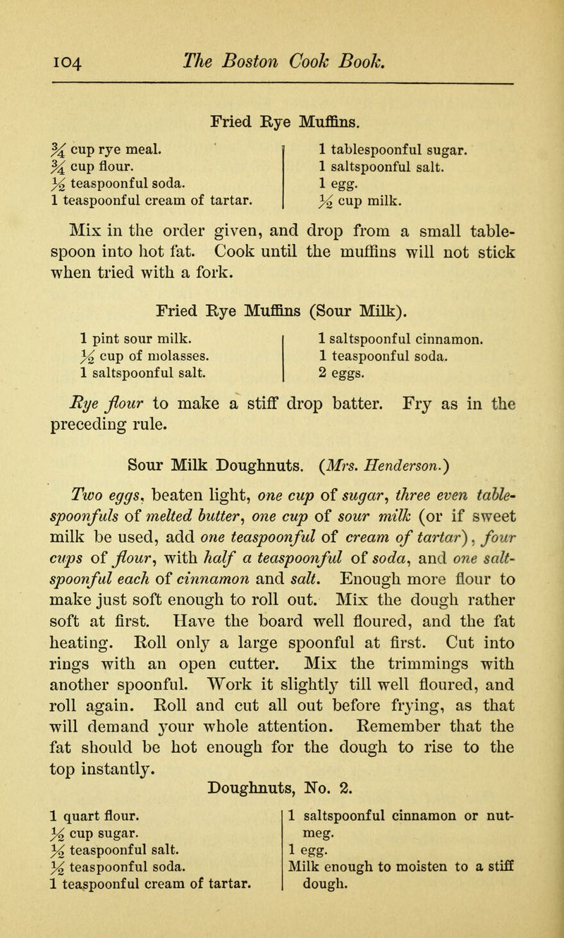 Fried Eye Muffins. % cup rye meal. ^ cup flour. ^2 teaspoonfulsoda. 1 teaspoonful cream of tartar. 1 tablespoonful sugar. 1 saltspoonful salt. 1 egg. 3^ cup milk. Mix in the order given, and drop from a small table- spoon into hot fat. Cook until the mujffins will not stick when tried with a fork. Fried Eye Muffins (Sour Milk). 1 pint sour milk. 3^ cup of molasses. 1 saltspoonful salt. 1 saltspoonful cinnamon. 1 teaspoonful soda. 2 eggs. Rye flour to make a stiff drop batter. Fry as in the preceding rule. Sour Milk Doughnuts. {Mrs, Henderson.) Two eggs, beaten light, one cup of sugar, three even table' spoonfuls of melted butter, one cup of sour milk (or if sweet milk be used, add one teaspoonful of cream of tartar), four cups o^ flour, with half a teaspoonful soda, and one salt- spoonful each of cinnamon and salt. Enough more flour to make just soft enough to roll out. Mix the dough rather soft at first. Have the board well floured, and the fat heating. Eoll only a large spoonful at first. Cut into rings with an open cutter. Mix the trimmings with another spoonful. Work it slightly till well floured, and roll again. Eoll and cut all out before frying, as that will demand your whole attention. Eemember that the fat should be hot enough for the dough to rise to the top instantly. Doughnuts, No. 2. 1 quart flour. 3^ cup sugar. 3^ teaspoonful salt. 3^ teaspoonful soda. 1 teaspoonful cream of tartar. 1 saltspoonful cinnamon or nut- meg. 1 egg. Milk enough to moisten to a stiff dough.