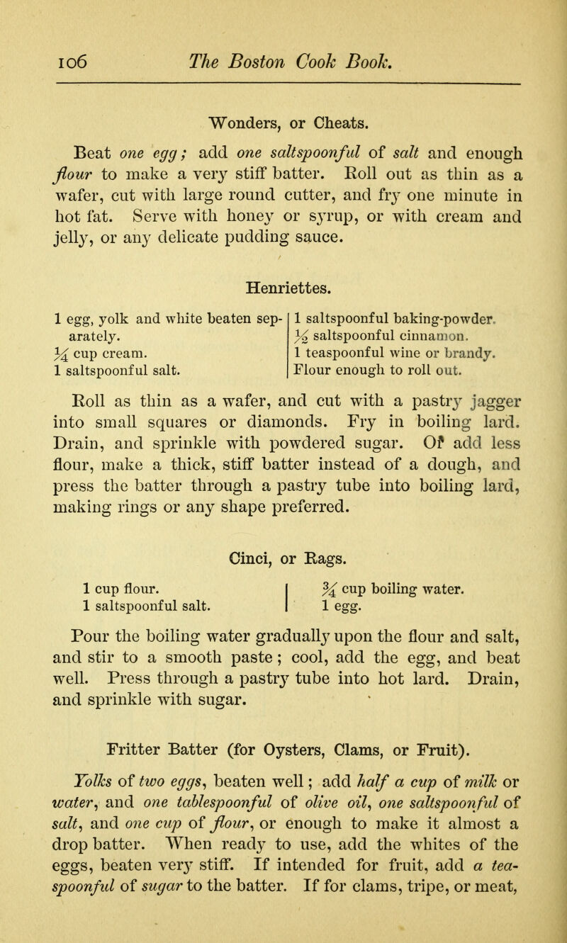 Wonders, or Cheats. Beat one egg; add one saltspoonful of salt and enough flour to make a very stiff batter. Roll out as thin as a wafer, cut with large round cutter, and fry one minute in hot fat. Serve with honey or syrup, or with cream and jelly, or any delicate pudding sauce. Henriettes. 1 egg, yolk and white beaten sep- 1 saltspoonful baking-powder arately. % sahspoonful cinnamon, cup cream. 1 teaspoonful wine or brandy. 1 saltspoonful salt. Flour enough to roll out. Roll as thin as a wafer, and cut with a pastrj^ jigger into small squares or diamonds. Fry in boiling lard. Drain, and sprinkle with powdered sugar. Of add less flour, make a thick, stiff batter instead of a dough, and press the batter through a pastry tube into boiling lard, making rings or any shape preferred. Cinci, or Rags. 1 cup flour. I ^ cup boiling water. 1 saltspoonful salt. I 1 egg. Pour the boiling water gradually upon the flour and salt, and stir to a smooth paste; cool, add the egg, and beat well. Press through a pastr}^ tube into hot lard. Drain, and sprinkle with sugar. Fritter Batter (for Oysters, Clams, or Fruit). Tolks of two eggs^ beaten well; add half a cup of milk or water^ and one tahlespoonful of olive oil^ one saltspoonful of salt^ and one cup of flour^ or enough to make it almost a drop batter. When ready to use, add the whites of the eggs, beaten ver}' stiff. If intended for fruit, add a tea- spoonful of sugar to the batter. If for clams, tripe, or meat,