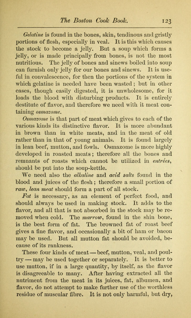 Gelatine is found in the bones, skin, tendinous and gristly portions of flesh, especially in veal. It is this which causes the stock to become a jelly. But a soup which forms a jelly, or is made principally from bones, is not the most nutritious. The jelly of bones and sinews boiled into soup can furnish only jelly for our bones and sinews. It is use- ful in convalescence, for then the portions of the system in which gelatine is needed have been wasted ; but in other cases, though easily digested, it is unwholesome, for it loads the blood with disturbing products. It is entirel}' destitute of flavor, and therefore we need with it meat con- taining osmazome. Osmazome is that part of meat which gives to each of the various kinds its distinctive flavor. It is more abundant in brown than in white meats, and in the meat of old rather than in that of young animals. It is found largely in lean beef, mutton, and fowls. Osmazome is more highly developed in roasted meals; therefore all the bones and remnants of roasts which cannot be utilized in entrees^ should be put into the soup-kettle. We need also the alkaline and acid salts found in the blood and juices of the flesh; therefore a small portion of raw^ lean meat should form a part of all stock. Fat is necessar}', as an element of perfect food, and should alwa3's be used in making stock. It adds to the flavor, and all that is not absorbed in the stock may be re- moved when cold. The marrow^ found in the shin bone, is the best form of fat. The browned fat of roast beef gives a fine flavor, and occasionally a bit of ham or bacon may be used. But all mutton fat should be avoided, be- cause of its rankness. These four kinds of meat—beef, mutton, veal, and poul- tr}' — may be used together or separatel}'. It is better to use mutton, if in a large quantity, by itself, as the flavor is disagreeable to many. After having extracted all the nutriment from the meat in its juices, fat, albumen, and flavor, do not attempt to make further use of the worthless residue of muscular fibre. It is not only harmful, but dry,