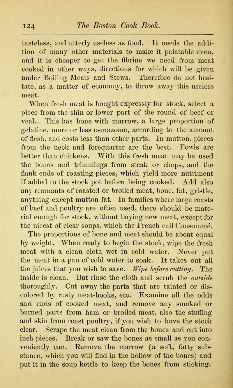 tasteless, and utterly useless as food. It needs the addi- tion of many other materials to make it palatable even, and it is cheaper to get the fibrine we need from meat cooked in other ways, directions for which will be given under Boiling Meats and Stews. Therefore do not liesi- tate, as a matter of economy, to throw away this useless meat. When fresh meat is bought expressl}' for stock, select a piece from the shin or lower part of the round of beef or veal. This has bone with marrow, a large proportion of gelatine, more or less osmazome, according to the amount of flesh, and costs less than other parts. In mutton, pieces from the neck and forequarter are the best. Fowls are better than chickens. With this fresh meat may be used the bones and trimmings from steak or chops, and the flank ends of roasting pieces, which yield more nutriment if added to the stock pot before being cooked. Add also any remnants of roasted or broiled meat, bone, fat, gristle, anything except mutton fat. In families where large roasts of beef and poultry are often used, there should be mate- rial enough for stock, without bu^^ing new meat, except for the nicest of clear soups, which the French call Consomme. The proportions of bone and meat should be about equal by weight. When ready to begin the stock, wipe the fresh meat with a clean cloth wet in cold water. Never put the meat in a pan of cold water to soak. It takes out all the juices that you wish to save. Wipe hefore cutting. The inside is clean. But rinse the cloth and scrub the outside thoroughly. Cut away the parts that are tainted or dis- colored by rusty meat-hooks, etc. Examine all the odds and ends of cooked meat, and remove any smoked or burned parts from ham or broiled meat, also the stuffing and skin from roast poultry, if you wish to have the stock clear. Scrape the meat clean from the bones and cut into inch pieces. Break or saw the bones as small as you con- veniently can. Remove the marrow (a soft, fatty sub- stance, which you will find in the hollow of the bones) and put it in the soup kettle to keep the bones from sticking.