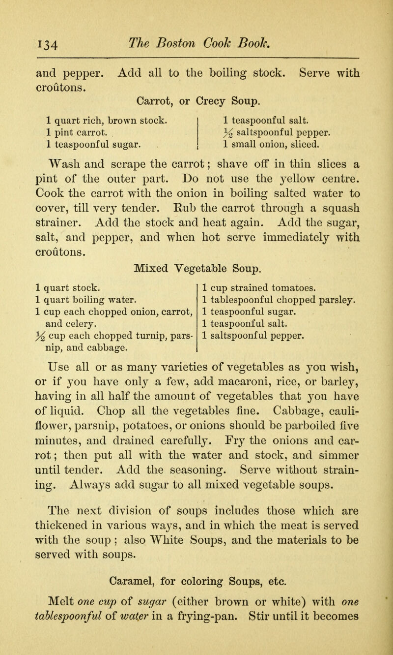 and pepper, croutons. Add all to the boiling stock. Serve with Carrot, or Crecy Soup. 1 quart rich, brown stock. 1 pint carrot. 1 teaspoonful sugar. 1 teaspoonful salt. }^ saltspoonf ul pepper. 1 small onion, sliced. Wash and scrape the carrot; shave off in thin slices a pint of the outer part. Do not use the yellow centre. Cook the carrot with the onion in boiling salted water to cover, till very tender. Eub the carrot through a squash strainer. Add the stock and heat again. Add the sugar, salt, and pepper, and when hot serve immediately with croutons. Mixed Vegetable Soup. 1 cup strained tomatoes. 1 tablespoonful chopped parsley. 1 teaspoonful sugar. 1 teaspoonful salt. 1 saltspoonf ul pepper. 1 quart stock. 1 quart boiling water. 1 cup each chopped onion, carrot, and celery. cup each chopped turnip, pars- nip, and cabbage. Use all or as many varieties of vegetables as you wish, or if you have only a few, add macaroni, rice, or barley, having in all half the amount of vegetables that you have of liquid. Chop all the vegetables fine. Cabbage, cauli- flower, parsnip, potatoes, or onions should be parboiled five minutes, and drained carefully. Fry the onions and car- rot ; then put all with the water and stock, and simmer until tender. Add the seasoning. Serve without strain- ing. Always add sugar to all mixed vegetable soups. The next division of soups includes those which are thickened in various ways, and in which the meat is served with the soup ; also White Soups, and the materials to be served with soups. Caramel, for coloring Soups, etc. Melt one cup of sugar (either brown or white) with one tablespoonful of water in a frying-pan. Stir until it becomes