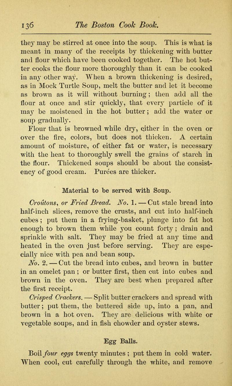 they may be stirred at once into the soup. This is what is meant in many of the receipts by thickening with butter and flour which have been cooked together. The hot but- ter cooks the flour more thoroughly than it can be cooked in any other wa}'. When a brown thickening is desired, as in Mock Turtle Soup, melt the butter and let it become as brown as it will without burning; then add all the flour at once and stir quickly, that every particle of it may be moistened in the hot butter; add the water or soup graduallj^ Flour that is browned while dry, either in the oven or over the fire, colors, but does not thicken. A certain amount of moisture, of either fat or water, is necessary with the heat to thoroughly swell the grains of starch in the flour. Thickened soups should be about the consist- ency of good cream. Purees are thicker. Material to be served with Soup. Croutons^ or Fried Bread, No, 1. — Cut stale bread into half-inch slices, remove the crusts, and cut into half-inch cubes ; put them in a frying-basket, plunge into fat hot enough to brown them while you count forty; drain and sprinkle with salt. They may be fried at an}^ time and heated in the oven just before serving. The}^ are espe- cially nice with pea and bean soup. No. 2. — Cut the bread into cubes, and brown in butter in an omelet pan; or butter first, then cut into cubes and brown in the oven. Thej^ are best when prepared after the first receipt. Crisped Crackers. — Split butter crackers and spread with butter; put them, the buttered side up, into a pan, and brown in a hot oven. They are delicious with white or vegetable soups, and in fish chowder and oyster stews. Egg Balls. ^oiXfour eggs twenty minutes ; put them in cold water. When cool, cut carefully through the white, and remove