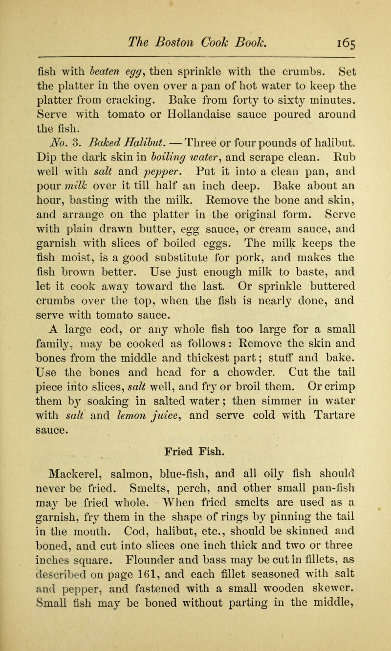 fish with heaten egg^ then sprinkle with the crumbs. Set the platter in the oven over a pan of hot water to keep the platter from cracking. Bake from forty to sixty minutes. Serve with tomato or Hollandaise sauce poured around the fish. No. 3. Baked Halibut. — Three or four pounds of halibut. Dip the dark skin in hoiling water., and scrape clean. Rub well with salt and pepper. Put it into a clean pan, and pour milk over it till half an inch deep. Bake about an hour, basting with the milk. Remove the bone and skin, and arrange on the platter in the original form. Serve with plain drawn butter, egg sauce, or cream sauce, and garnish with slices of boiled eggs. The milk keeps the fish moist, is a good substitute for pork, and makes the fish brown better. Use just enough milk to baste, and let it cook away toward the last. Or sprinkle buttered crumbs over the top, when the fish is nearly done, and serve with tomato sauce. A large cod, or any whole fish too large for a small family, may be cooked as follows: Remove the skin and bones from the middle and thickest part; stuff and bake. Use the bones and head for a chowder. Cut the tail piece into slices, salt well, and fty or broil them. Or crimp them by soaking in salted water; then simmer in water with salt and lemon juice^ and serve cold with Tartare sauce. Fried Fish. Mackerel, salmon, blue-fish, and all oily fish should never be fried. Smelts, perch, and other small pan-fish maj^ be fried whole. When fried smelts are used as a garnish, fry them in the shape of rings b}^ pinning the tail in the mouth. Cod, halibut, etc., should be skinned and boned, and cut into slices one inch thick and two or three inches square. Flounder and bass may be cut in fillets, as described on page 161, and each fillet seasoned with salt and pepper, and fastened with a small wooden skewer. Small fish may be boned without parting in the middle,