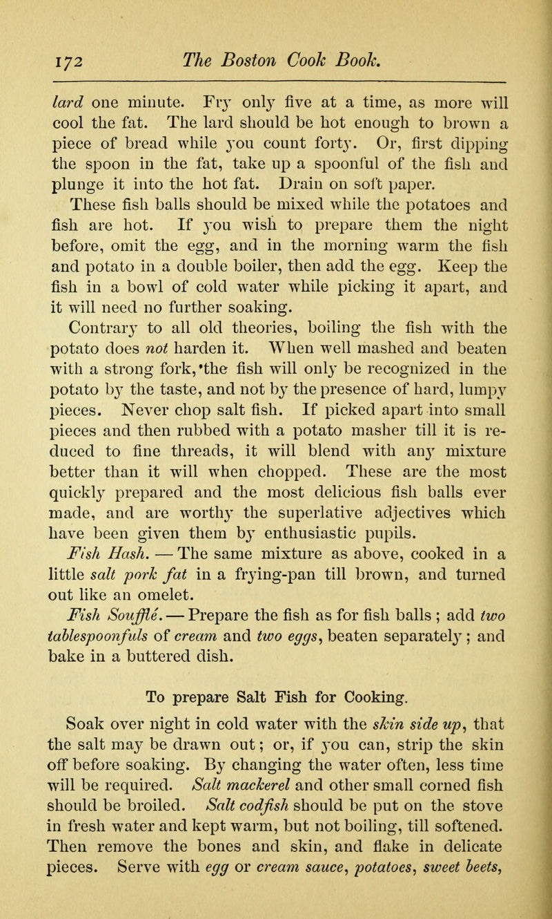 1/2 lard one minute. Fiy only five at a time, as more will cool the fat. The lard should be hot enough to brown a piece of bread while 3'ou count fort}-. Or, first dipping the spoon in the fat, take up a spoonful of the fish and plunge it into the hot fat. Drain on solt paper. These fish balls should be mixed while the potatoes and fish are hot. If you wish to prepare them the night before, omit the egg, and in the morning warm the fish and potato in a double boiler, then add the egg. Keep the fish in a bowl of cold water while picking it apart, and it will need no further soaking. Contrary to all old theories, boiling the fish with the potato does not harden it. When well mashed and beaten with a strong fork,'the fish will only be recognized in the potato b}^ the taste, and not by the presence of hard, lumpy pieces. Never chop salt fish. If picked apart into small pieces and then rubbed with a potato masher till it is re- duced to fine threads, it will blend with an}^ mixture better than it will when chopped. These are the most quickly prepared and the most delicious fish balls ever made, and are worthy the superlative adjectives which have been given them b} enthusiastic pupils. Fish Hash, — The same mixture as above, cooked in a little salt pork fat in a frying-pan till brown, and turned out like an omelet. Fish Souffle. — Prepare the fish as for fish balls ; add two iablespoonfuls of cream and two eggs^ beaten separatel}^; and bake in a buttered dish. To prepare Salt Fish for Cooking. Soak over night in cold water with the sMn side up^ that the salt may be drawn out; or, if 3'ou can, strip the skin off before soaking. By changing the water often, less time will be required. Salt mackerel and other small corned fish should be broiled. Salt codfish should be put on the stove in fresh water and kept warm, but not boiling, till softened. Then remove the bones and skin, and flake in delicate pieces. Serve with egg or cream sauce, potatoes, sweet beets,