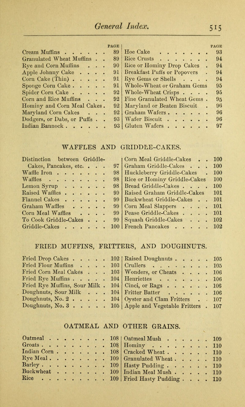 PAGE PAGE . 89 93 Granulated Wheat Muffins . . 89 94 Rye and Corn Muffins . . . 90 Rice or Hominy Drop Cakes 94 Apple Johnny Cake . . . . 91 Breakfast Pufts or Popovers 94 . 91 Rye Gems or Shells .... 94 . 91 Whole-Wheat or Graham Gems 95 . 92 Whole-Wheat Crisps .... 95 Corn and Rice Muffins . . . 92 Fine Granulated Wheat Gems . 95 Hominy and Corn Meal Cakes . 92 Maryland or Beaten Biscuit 96 Maryland Corn Cakes . . . 92 96 Dodgers, or Dabs, or Puffs . . 93 96 „ 93 97 WAFFLES AND GRIDDLE-CAKES. Distinction between Griddle Corn Meal Griddle-Cakes . . 100 Cakes, Pancakes, etc. . . . 97 Graham Griddle-Cakes . . . 100 Waffle Iron . 98 Huckleberry Griddle-Cakes 100 Waffles . 98 Rice or Hominy Griddle-Cakes 100 Lemon Syrup ..... . 98 Bread Griddle-Cakes .... 100 Raised Waffles . 99 Raised Graham Griddle-Cakes 101 Flannel Cakes . 99 Buckwheat Griddle-Cakes . . 101 Graham Waffles .... . 99 Corn Meal Slappers .... 101 Corn Meal Waffles . . . . 99 Pease Griddle-Cakes .... 101 To Cook Griddle-Cakes . . . 99 Squash Griddle-Cakes . . . 102 Griddle-Cakes . 100 102 FRIED MUFFINS, FRITTERS, AND DOUGHNUTS. Fried Drop Cakes .... . 102 105 Fried Flour Muffins . . . . 103 105 Fried Corn Meal Cakes . . . 103 Wonders, or Cheats .... 106 . 104 106 Fried Rye Muffins, Sour Milk . 104 106 Doughnuts, Sour Milk . . . 104 106 Oyster and Clam Fritters . , 107 . 105 Apple and Vegetable Fritters . 107 OATMEAL AND OTHER GRAINS. 108 109 . 108 110 . 108 110 . 109 110 . 109 110 . 109 110 109 Fried Hasty Pudding .... 110