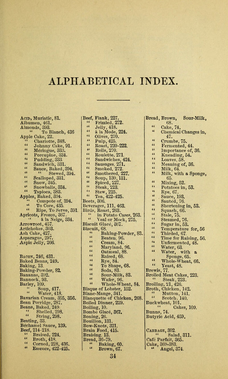 ALPHABETICAL INDEX. Acid, Muriatic, 81. Albumen, 461. Almonds, 393.  To Blanch, 436 Apple Cake, 22.  Charlotte, 348. Johnny Cake, 91.  Meringue, 333.  Porcupine, 334. *« Pudding, 333.  Sandwich, 331.  Sauce, Baked,894.   Stewed, 394.  Scalloped, 331.  Snow, 345. Snowballs, 334.  Tapioca, 383. Apples, Baked, 394.  Compote of, 894.  To Core, 435. *♦ Ripe, To Serve, 391. Apricots, Frozen, 367.  ^ la Neige, 334. Arrowroot, 457. Artichokes, 303. Ash Cake, 427. Asparagus, 297. Aspic Jelly, 266. Bacon, 246, 431. Baked Beans, 249. Baking, 13. Baking-Powder, 82. Bananas, 392. Bannock, 93. Barley, 109. Soup, 417. Water, 418. Bavarian Cream, 355, 356. Bean Porridge, 287. Beans, Baked, 249.  Shelled, 298.  String, 298. Beating, 33. Bechamel Sauce, 139. Beef, 214-218.  Braised, 224. ** Broth, 418.  Corned, 228, 436.  Essence, 422-425. Beef, Flank, 227. ' Frizzled, 272. ' Jelly, 418. * 3i la Mode, 224. ' Olives, 270.  Pulp, 425. Roast, 220-222.  Rolls, 270. ' Roulette, 271. ' Sandwiches, 424. ' Sausages, 271. ' Smoked, 272. ' Smothered, 227. ' Soup, 130,131. • Spiced, 227. ' Steak, 223. ' Stew, 225. ' Tea, 422-425. Beets, 306. Beverages, 111, 463. Birds, Roast, 263.  in Potato Cases, 263.  Veal or Mock. 275. Biscuit Glace, 367. Biscuit, 68.  Baking-Powder, 83.  Beaten, 96.  Cream, 84.  Maryland, 96.  Oatmeal, 88.  Raised, 68. Rye, 84. « To Shape, 68.  Soda, 83.  Sour-Milk, 83.  Wafer, 96.  Whole-Wheat, 84. Bisque of Lobster, 152. Blanc-Mange, 341. Blanquette of Chicken, 268. Boiled Dinner, 229. Boiling, 10. Bombe Glace, 367. Boning, 26. Bouillon, 131. Bow-Knots, 321. Brain Food, 415. Braising, 13. Bread, 36-79.  Baking, 60.  Brown, 67. 34 Bread, Brown, Sour-Milk, 68.  Cake, 74.  Chemical Changes in, 47.  Crumbs, 75.  Fermented, 44.  Importance of, 36. '* Kneading, 54. '' Loaves, 68.  Meaning of, 36. Milk, 64. Milk, with a Sponge, 65.  Mixing, 52.  Potatoes in, 53.  Rye, 67.  Sauce, 193.  Sauted, 76.  Shortening in, 63.  Squash, 66.  Stale, 75. Steamed, 76. ** Sugar in, 63. '* Temperature for, 56  Thirded, 67. ** Time for Raising, 56. ** Unfermented, 48.  Water, 63. ** Water, with a Sponge, 65.  Whole-Wheat, 66. Yeast, 48. Brewis, 77. Broiled Meat Cakes, 223.  Steak, 223. Broiling, 21, 426. Broth, Chicken, 142.  Mutton, 141.  Scotch, 140. Buckwheat, 101. Cakes, 109. Bunns, 74. Butyric Acid, 459. Cabbage, 302.  Salad, 311. Cafe Parfait, 365. Cake, 369-383.  Angel, 374.