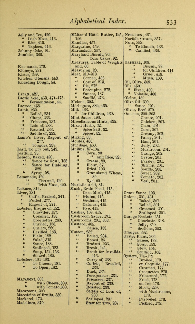 Jelly and Ice, 420.  Irish Moss, 416.  Rice, 415. *' Tapioca, 416. Johnny Cake, 91. Jumbles, 386. Kedgeree, 170. Kidneys, 231. Kisses, 389. Kitchen Utensils, 443. Kneading Dough, 54. Lab AN, 427, Lactic Acid, 463, 471-475.  Fermentation, 44. Lactose, 458. Lamb, 232.  Boiled, 234. Chops, 288. *' Fricassee, 237.  Loin of, 233.  Roasted, 233.  Saddle of, 233. Lamb's Liver, Ragout of, 277.  Tongues, 233. Lard, To Try out, 249. Larding, 25. Lemon, Baked, 420. Sauce for Fowl, 188  Sauce for Pudding, 328. Syrup, 98. Lemonade, 420.  Flaxseed, 420.  Irish Moss, 420. Lettuce, 312. Liver, 231.  Calf's, Braised, 241. Potted, 277. Ragout of, 277. Lobster, Bisque of, 152.  Chowder, 157. Creamed, 183.  Croquettes, 280.  Curried, 183.  Cutlets, 280.  Devilled, 183. *' Plain, 182. Salad, 315.  Sauce, 188.  Scalloped, 183.  Soup, 152,153.  Stewed, 182. Lobsters, 181-183. To Choose, 181.  To Open, 182. Macaroni, 308.  with Cheese, 309. ** with Tomato,309. Macaroons, 390. Macedoine of Fruits, 350. Mackerel, 172. Madelines, 379. Maitre d'Hotel Butter, 195, 196. Mandioc, 457. Margarine, 459. Marmalade, 397. Maryland Biscuit, 96.  Corn Cakes, 92. Measures, Table of Weights and, 30. Measuring, 28. Meat, 210-213.  Corned, 436.  Cost of, 213. Pie, 272.  Porcupine, 272. *' Sauces, 187.  Souffle, 276. Melons, 392. Meringues, 389, 435. Milk, 463.  for Children, 430. Mint Sauce, 196. Miscellaneous Hints, 435. Mixed Herbs, 32.  Spice Salt, 32.  Spices, 32. Mixing, 33. Moulds, 436. Mucilage, 460. Muffins, 87-104.  Corn, 90.   and Rice, 92.  Cream, 89.  Flour, 87.  Fried, 103.  Granulated Wheat, 89.  Rye, 90. Muriatic Acid, 81. Mush, Brain Food, 415.  Corn Meal, 415.  Gluten, 415. * Graham, 415. Oatmeal, 415. ' Rye, 415. Mushes, 109, 415. Mushroom Sauce, 191. Mushrooms, 291, 303. Mustard, 465.  Sauce, 188. Mutton, 232. ' Boiled, 234. Boned, 26. ' Braised, 236. Broth, 141. ^ Broth for Invalids, 416. Curry of, 238. ' Cutlets, Breaded, 238. * Duck, 235. ' Forequarter, 234. * Fricassee, 237. ' Ragout of, 238. ' Roasted, 233. ' Saddle or Loin of, 233 * Scalloped, 237. Stew for Two, 237. Nitrogen, 461. Norfolk Cream, 357. Nuts, 393.  To Blanch, 436. ■ Candied, 436. Oatmeal, 108.  Biscuit, 88.  for Children, 414.  Gruel, 413.  Mush, 109. Oil, Olive, 309. Oils, 459.  Fixed, 460.  Volatile, 460. Oleine, 459. Ohve Oil, 309.  Sauce, 191. Olives, Beef, 270. Omelets, 200-203.  Cheese, 201.  Chicken, 201.  Clam, 201. Corn, 201.  Creamy, 202.  Fancy, 201.  Ham, 201.  Jelly, 202. Mushroom, 201. Orange, 202.  Oyster, 201. Parsley, 201. Shrimp, 201.  Souffle, 203.  Sweet, 202. Tomato, 201.  Veal, 201. Onion Sauce, 193. Onions, 301, 431.  Baked, 301. Boiled, 301.  Creamed, 301.  Scalloped, 301. Orange Baskets, 351.  Charlotte, 348.  Jelly, 350.  Sections, 352. Oranges, 392. Oyster Plant, 306. Sauce, 188. * Soup, 1.53. ■' Stew, 154. ' Stuffing, 163. Oysters, 175-179. ' Broiled, 179. * en Coquille, 177. ' Creamed, 177. * Croquettes, 279. * Fricasseed, 177. ' Fried, 178. ' on Ice, 176. * Mock, 229. ' with Mushrooms, 178. * Parboiled, 176. ' Pickled, 179.