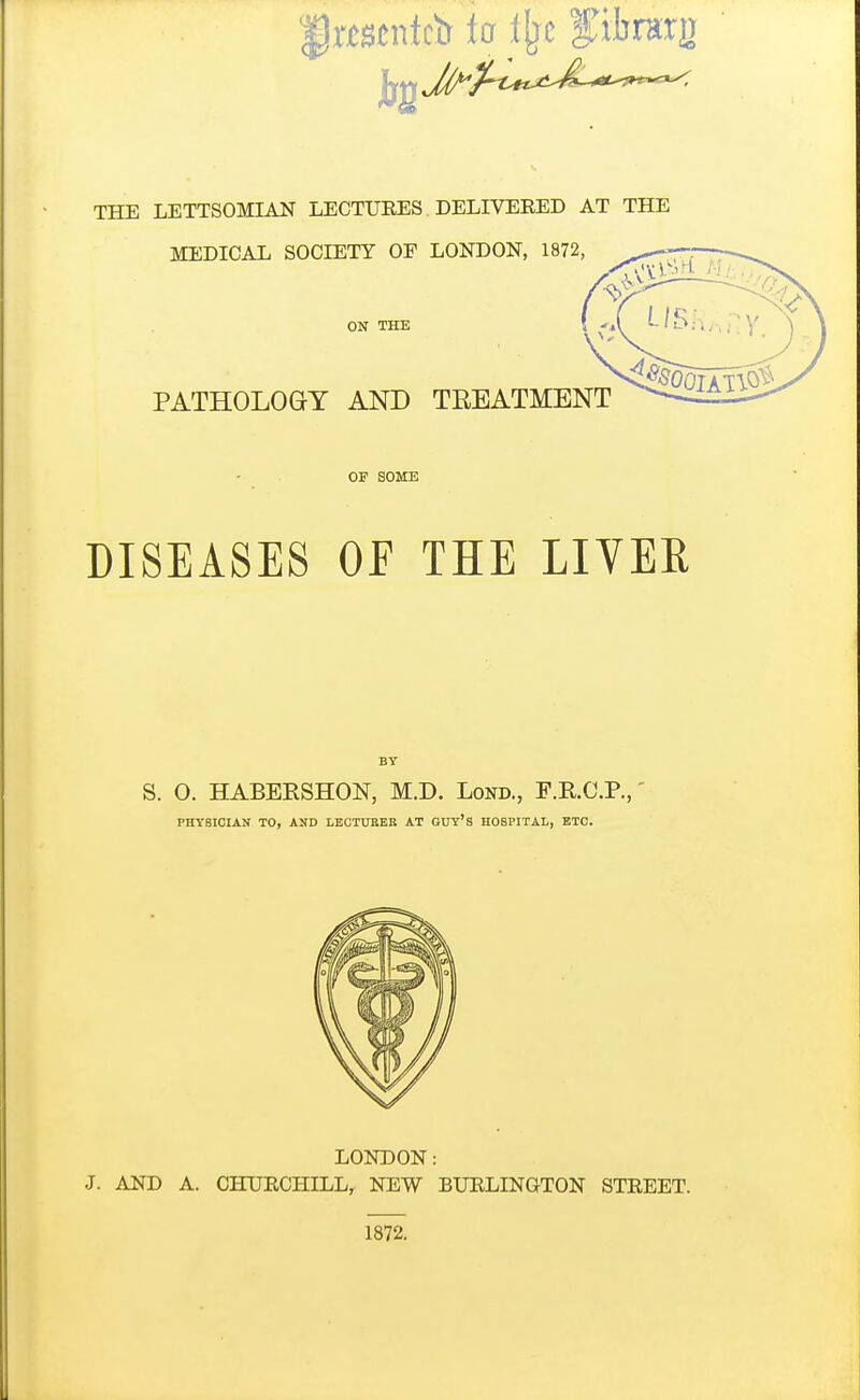 THE LETTSOMIAN LECTURES DELIVERED AT THE MEDICAL SOCIETY OF LONDON, 1872 ON THE PATHOLOGY AND TREATMENT OF SOME DISEASES OE THE LIVEE BY S. O. HABERSHON, M.D. Lond., F.KC.P., PHYSICIAN TO, AND LECTUEEB AT GUY'S HOSPITAL, ETC. LONDON: J. AND A. CHURCHILL, NEW BURLINGTON STREET. 1872.