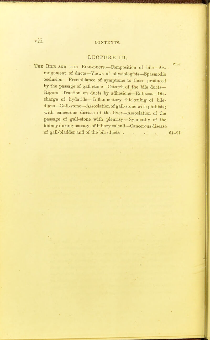 ViU LECTUEE III, The Bile and the Bile-duots.—Composition of bUe—Ar- rangemeat of ducts—Views of physiologists—Spasmodic occlusion—Resemblance of symptoms to those produced by the passage of gall-stone—Catarrh of the bUe ducts- Rigors—Traction on ducts by adhesions—Entozoa—Dis- charge of hydatids—Inflammatory thickening of bile- ducts—G-aU-stone—Association of gall-stone with phthisis; ■with cancerous disease of the liver—Association of the passage of gall-stone with pleurisy—Sympathy of the kidney during passage of biliary calculi—Cancerous disease of gall-bladder and of the bilcducts 64-