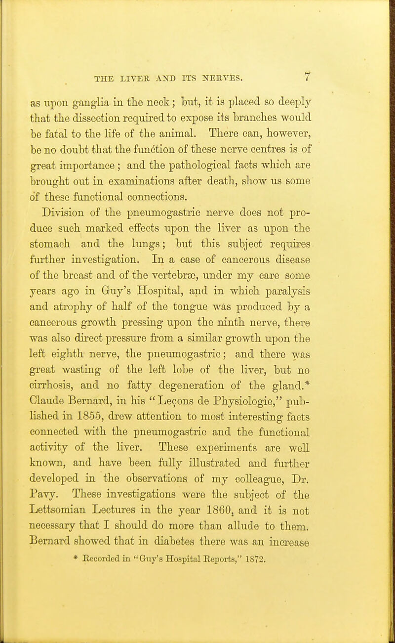 as upon ganglia in tlie neck; but, it is placed so deepl}^ that the dissection required to expose its branches would be fatal to the life of the animal. There can, however, be no doubt that the function of these nerve centres is of great importance ; and the pathological facts which are brought out in examinations after death, show us some of these functional connections. Division of the pneumogastric nerve does not pro- duce such marked effects upon the liver as upon the stomach and the lungs; but this subject requires further investigation. In a case of cancerous disease of the breast and of the vertebrse, under my care some years ago in Gruy's Hospital, and in which paralysis and atrophy of half of the tongue was produced by a cancerous growth pressing upon the ninth nerve, there was also direct pressure from a similar growth upon the left eighth nerve, the pneumogastric; and there was great wasting of the left lobe of the liver, but no cirrhosis, and no fatty degeneration of the gland.* Claude Bernard, in his  Lecons de Physiologic, pub- lished in 1855, drew attention to most interesting facts connected with the pneumogastric and the functional activity of the liver. These experiments are well known, and have been fully illustrated and further developed in the observations of my colleague, Dr. Pavy. These investigations were the subject of the Lettsomian Lectures in the year 1860, and it is not necessary that I should do more than allude to them. Bernard showed that in diabetes there was an increase * Recorded in Guy's Hospital Reports, 1872.