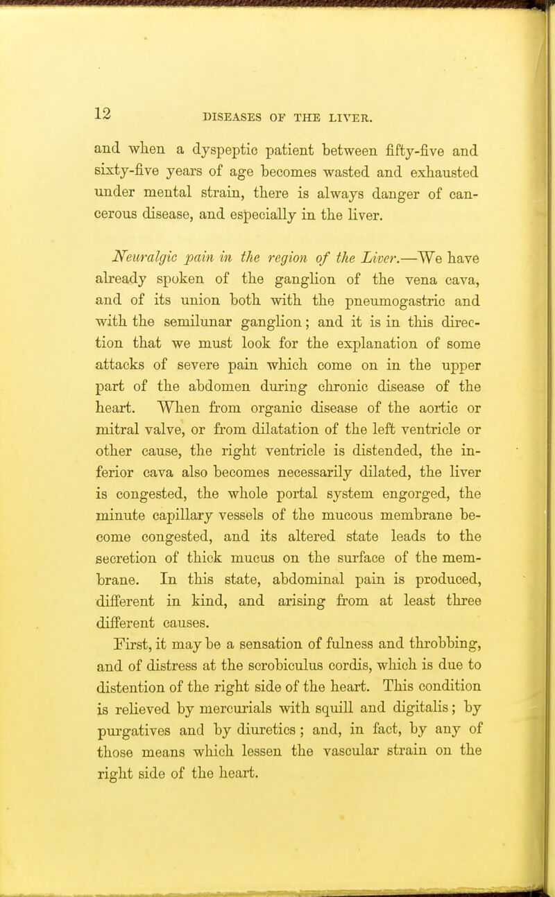 and wlien a dyspeptic patient between fiftj-five and sixty-five years of age becomes wasted and exhausted under mental strain, there is always danger of can- cerous disease, and especially in tbe liver. Neuralgic pain in the region of the Liver.—We have already spoken of the ganglion of tbe vena cava, and of its union both with the pneumogastric and with the semilunar ganglion; and it is in this direc- tion that we must look for the explanation of some attacks of severe pain which come on in the upper part of the abdomen during chronic disease of the heart. When from organic disease of the aortic or mitral valve, or from dilatation of the left ventricle or other cause, the right ventricle is distended, the in- ferior cava also becomes necessarily dilated, the liver is congested, the whole portal system engorged, the minute capillary vessels of the mucous membrane be- come congested, and its altered state leads to the secretion of thick mucus on the surface of the mem- brane. In this state, abdominal pain is produced, different in kind, and arising from at least three different causes. First, it may be a sensation of fulness and throbbing, and of distress at the scrobiculus cordis, which is due to distention of the right side of the heart. This condition is relieved by mercurials with squill and digitalis; by purgatives and by diuretics; and, in fact, by any of those means which lessen the vascular strain on the right side of the heart.