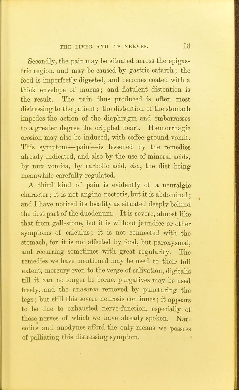 Secondlj, the pain may be situated across the epigas- tric region, and may be caused by gastric catarrh; the food is imperfectly digested, and becomes coated with a thick envelope of mucus; and flatulent distention is the result. The pain thus produced is often most distressing to the patient; the distention of the stomach impedes the action of the diaphragm and embarrasses to a greater degree the crippled heart. Hsemorrhagic erosion may also be induced, with coffee-ground vomit. This symptom—pain—is lessened by the remedies already indicated, and also by the use of mineral acids, by nux vomica, by carbolic acid, &c., the diet being meanwhile carefully regulated. A third kind of pain is evidently of a neuralgic character; it is not angina pectoris, but it is abdominal; and I have noticed its locality as situated deeply behind the first part of the duodenum. It is severe, almost like that from gall-stone, but it is without jaundice or other symptoms of calculus; it is not connected with the stomach, for it is not affected by food, but paroxysmal, and recTirring sometimes with great regularity. The remedies we have mentioned may be used to their full extent, mercury even to the verge of salivation, digitalis till it can no longer be borne, purgatives may be used freely,.and the anasarca removed by puncturing the legs; but still this severe neurosis continues; it appears to be due to exhausted nerve-function, especially of those nerves of which we have already spoken. Nar- cotics and anodynes afford the only means we possess of palliating this distressing symptom.