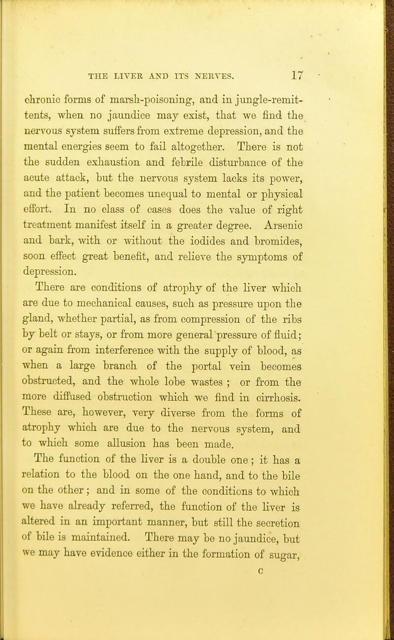 clironic forms of marsli-poisoning, and in jungle-remit- tents, when no jaundice may exist, that we find the nervous system suffers from extreme depression, and the mental energies seem to fail altogether. There is not the sudden exhaustion and febrile disturbance of the acute attack, but the nervous system lacks its power, and the patient becomes unequal to mental or physical effort. In no class of cases does the value of right treatment manifest itself in a greater degree. Arsenic and hark, with or without the iodides and bromides, soon effect great benefit, and reheve the symptoms of depression. There are conditions of atrophy of the liver which are due to mechanical causes, such as pressure upon the gland, whether partial, as from compression of the ribs by belt or stays, or fi-om more general pressure of fluid; or again from interference with the supply of blood, as when a large branch of the portal vein becomes obstructed, and the whole lobe wastes ; or from the more diffused obstruction which we find ia cirrhosis. These are, however, very diverse from the forms of atrophy which are due to the nervous system, and to which some allusion has been made. The function of the liver is a double one; it has a relation to the blood on the one hand, and to the bile on the other; and ia some of the conditions to which we have abeady referred, the function of the liver is altered in an important manner, but still the secretion of bile is maintained. There may be no jaundice, but we may have evidence either in the formation of sugar,