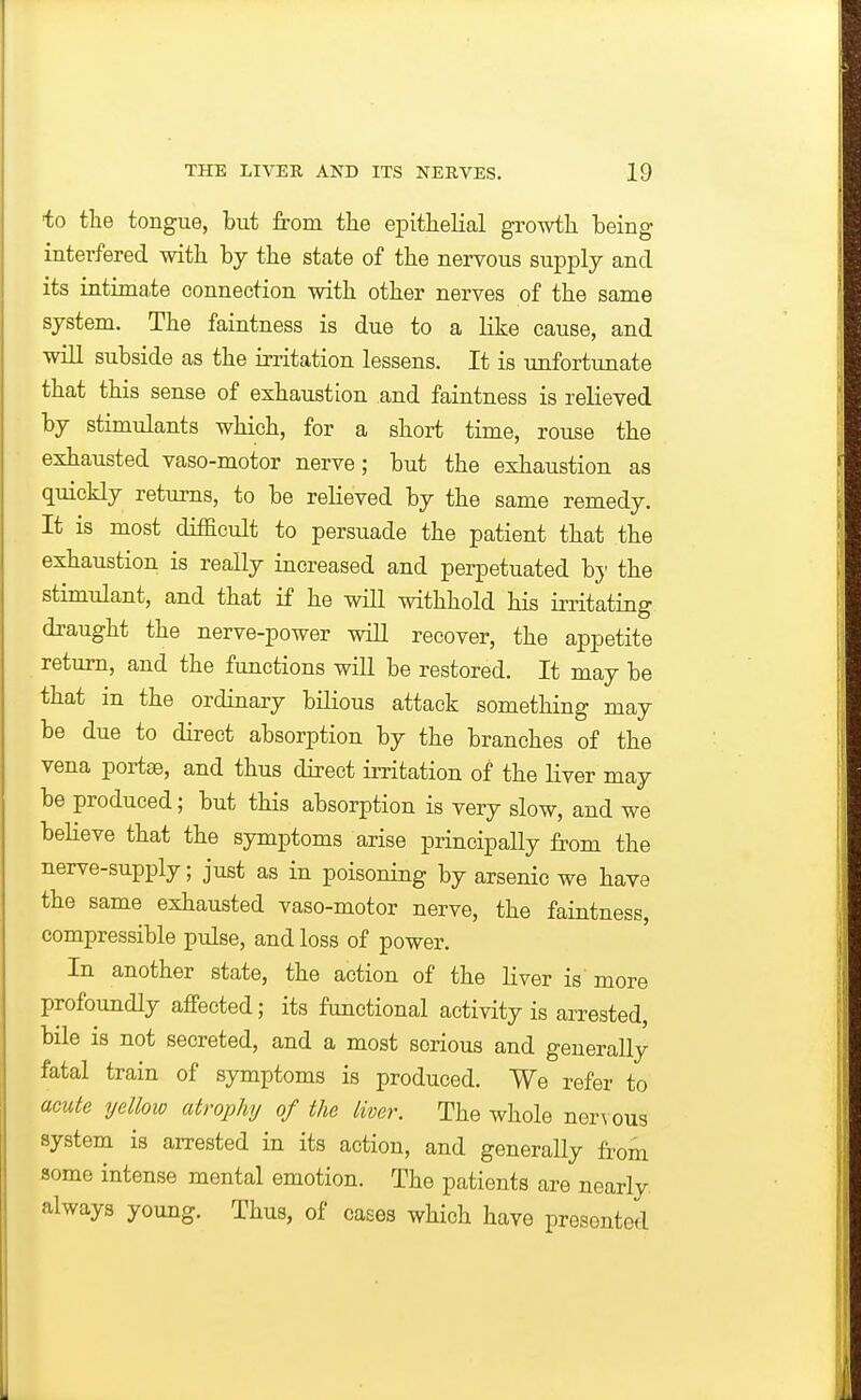 ■to tlie tongue, but from the epitheKal growth being interfered with by the state of the nervous supply and its intimate connection with other nerves of the same system. The faintness is due to a like cause, and will subside as the irritation lessens. It is unfortunate that this sense of exhaustion and faintness is relieved by stimulants which, for a short time, rouse the exhausted vaso-motor nerve; but the exhaustion as quickly returns, to be relieved by the same remedy. It is most difBcult to persuade the patient that the exhaustion is really increased and perpetuated bj the stimulant, and that if he will withhold his irritating draught the nerve-power will recover, the appetite return, and the functions will be restored. It may be that in the ordinary bilious attack something may be due to direct absorption by the branches of the vena portse, and thus direct irritation of the liver may be produced; but this absorption is very slow, and we believe that the symptoms arise principally from the nerve-supply; just as in poisoning by arsenic we have the same exhausted vaso-motor nerve, the faintness, compressible pulse, and loss of power. In another state, the action of the Liver is more profoundly affected; its functional activity is arrested, bile is not secreted, and a most serious and generally fatal train of symptoms is produced. We refer to acute yellow cdrophy of the liver. The whole nerN ous system is arrested in its action, and generally from some intense mental emotion. The patients are nearly always young. Thus, of cases which have presented