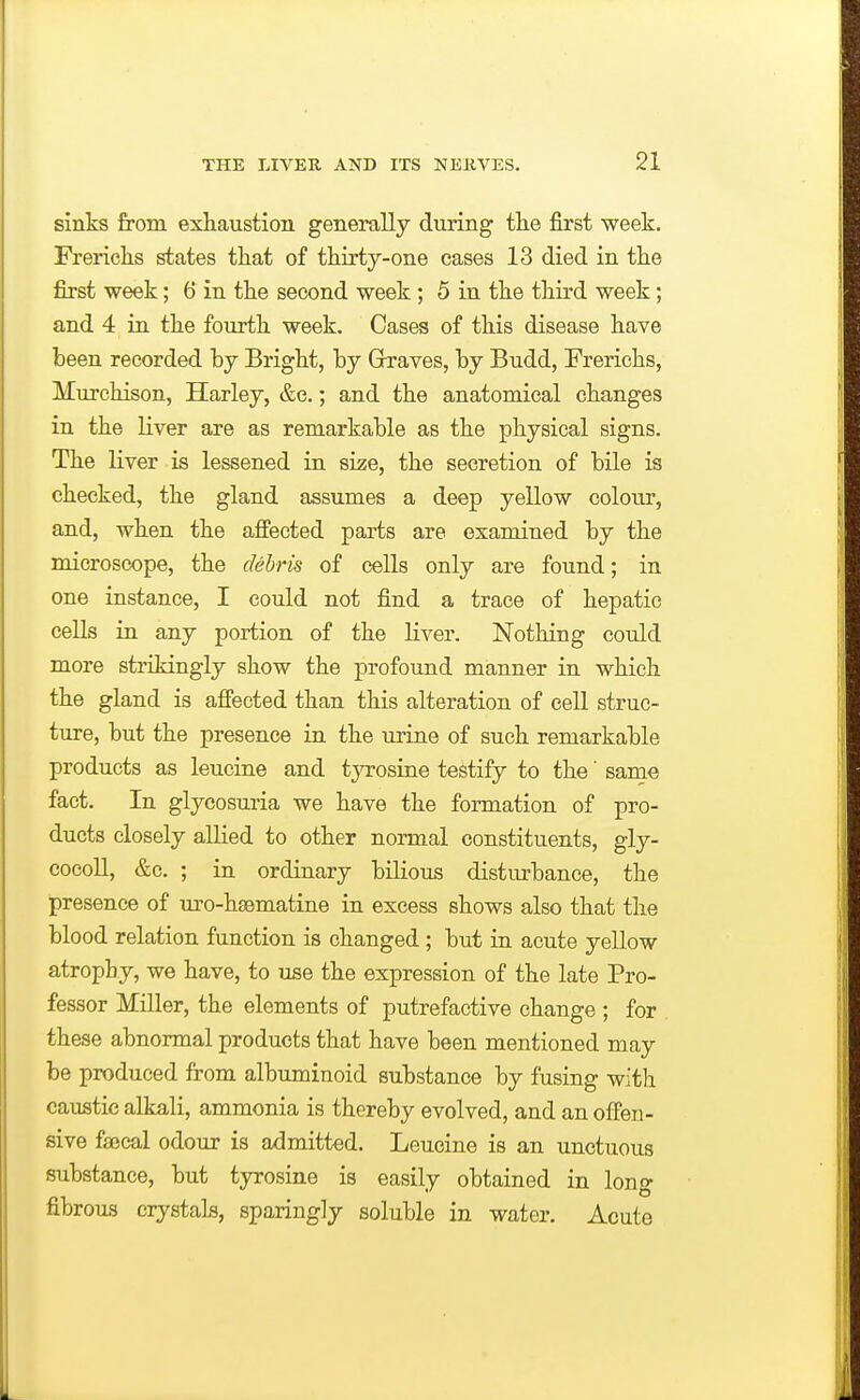 sinks from exhaustion generally during the first week. Frericlis states that of thirty-one cases 13 died in the first week; 6 in the second week; 5 in the third week; and 4 in the fourth week. Cases of this disease have been recorded by Bright, by Grraves, by Budd, Ereriehs, Murchison, Harley, &e.; and the anatomical cbanges in the liver are as remarkable as the physical signs. The liver is lessened in size, the secretion of bile is checked, the gland assumes a deep yellow colour, and, when tbe aflPected parts are examined by the microscope, the debris of cells only are found; in one instance, I could not find a trace of hepatic cells in any portion of the liver. Nothing could more strikingly show the profound manner in whicb the gland is affected tlian this alteration of cell struc- ture, but the presence in the urine of such remarkable products as leucine and t}T?osine testify to the' same fact. In glycosuria we bave the formation of pro- ducts closely allied to other normal constituents, gly- cocoll, &c. ; in ordinary bilious disturbance, the presence of uro-hsematine in excess shows also that the blood relation function is changed ; but in acute yellow atrophy, we have, to use the expression of the late Pro- fessor Miller, the elements of putrefactive change ; for these abnormal products that have been mentioned may be produced from albuminoid substance by fusing with caustic alkali, ammonia is thereby evolved, and an offen- sive fsecal odour is admitted. Leucine is an unctuous substance, but tyrosine is easily obtained in lono- fibrous crystals, sparingly soluble in water. Acute