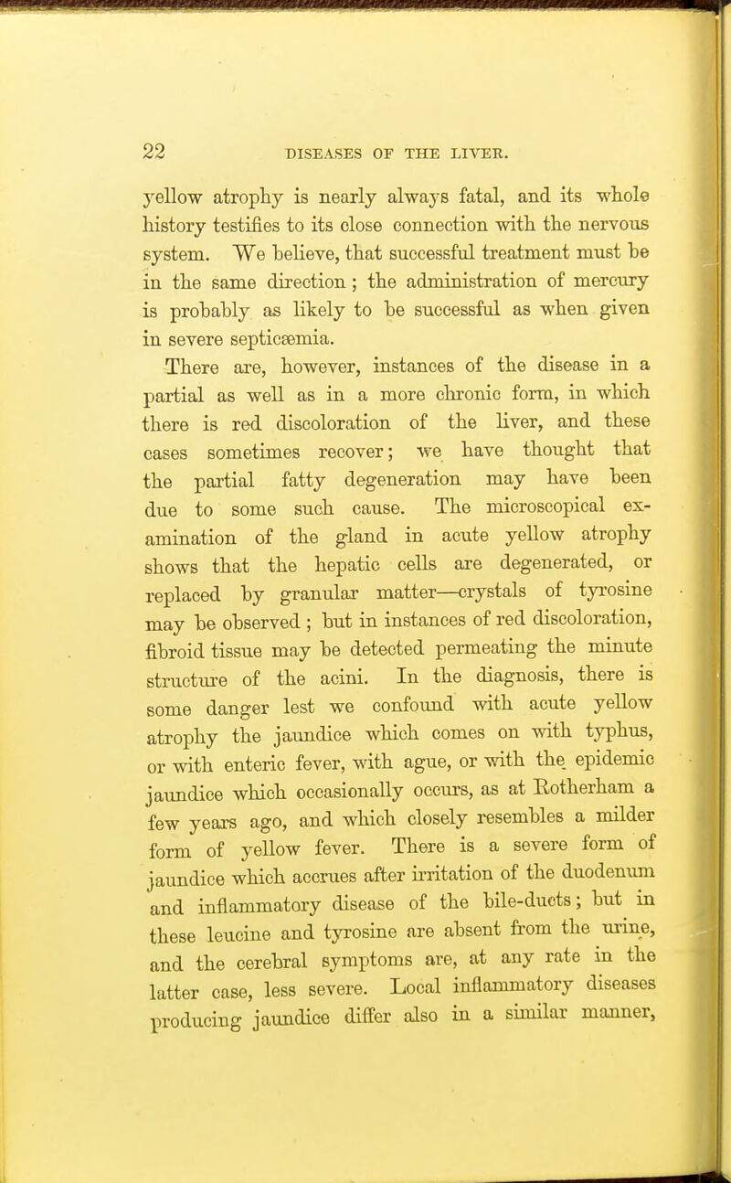 yellow atrophy is nearly always fatal, and its whole history testifies to its close connection with the nervous system. We believe, that successful treatment must be in the same direction; the administration of mercury is probably as likely to be successful as when given in severe septicsemia. There are, however, instances of the disease in a partial as well as in a more chronic form, in which there is red discoloration of the liver, and these cases sometimes recover; we have thought that the partial fatty degeneration may have been due to some such cause. The microscopical ex- amination of the gland in acute yellow atrophy shows that the hepatic cells are degenerated, or replaced by granular matter—crystals of tjTOsine may be observed ; but in instances of red discoloration, fibroid tissue may be detected permeating the minute structure of the acini. In the diagnosis, there is some danger lest we confound with acute yellow atrophy the jaundice which comes on with typhus, or with enteric fever, with ague, or with the epidemic jaundice which occasionally occurs, as at Eotherham a few years ago, and which closely resembles a milder form of yellow fever. There is a severe form of jaundice which accrues after irritation of the duodenum and inflammatory disease of the bile-ducts; but in these leucine and tyrosine are absent from the urine, and the cerebral symptoms are, at any rate in the latter case, less severe. Local inflammatory diseases producing jaundice differ also in a similar mcmner,