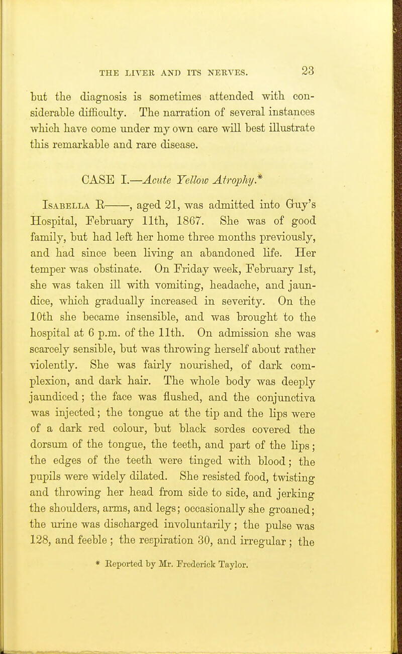 but the diagnosis is sometimes attended witli con- siderable difficulty. Tbe narration of several instances which have come under my own care will best illustrate this remarkable and rare disease. CASE I.—Acute Telloio Atrophy.* Isabella E , aged 21, was admitted into Guy's Hospital, February 11th, 1867. She was of good family, but had left her home three months previously, and had since been living an abandoned life. Her temper was obstinate. On Friday week, February 1st, she was taken ill with vomiting, headache, and jaun- dice, which gradually increased in severity. On the 10th she became insensible, and was brought to the hospital at 6 p.m. of the 11th. On admission she was scarcely sensible, but was throwing herself about rather violently. She was fairly nourished, of dark com- plexion, and dark hair. The whole body was deeply jaundiced; the face was ilushed, and the conjunctiva was injected; the tongue at the tip and the lips were of a dark red colour, but black sordes covered the dorsum of the tongue, the teeth, and part of the lips; the edges of the teeth were tinged with blood; the pupils were widely dilated. She resisted food, twisting and throwing her head from side to side, and jerking the shoulders, arms, and legs; occasionally she groaned; the urine was discharged involuntarily; the pulse was 128, and feeble ; the respiration 30, and irregular; the * Keported by Mr. Frederick Taylor.