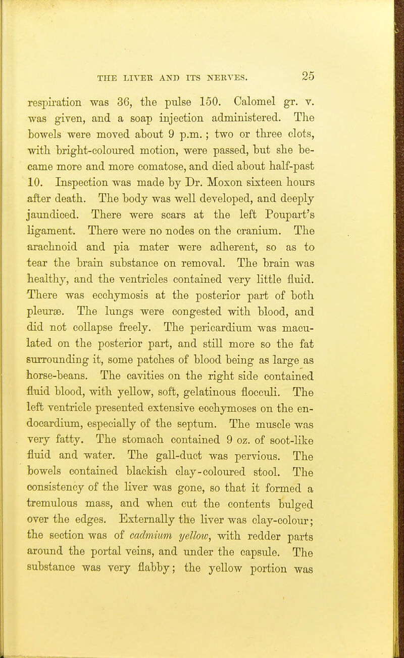 respkation was 36, the pulse 150. Calomel gr. v. was given, and a soap injection administered. The bowels were moved about 9 p.m.; two or three clots, with bright-coloured motion, were passed, but she be- came more and more comatose, and died about half-past 10. Inspection was made by Dr. Moxon sixteen hours after death. The body was well developed, and deeply jaundiced. There were scars at the left Poupart's ligament. There were no nodes on the cranium. The arachnoid and pia mater were adherent, so as to tear the brain substance on removal. The brain was healthy, and the ventricles contained very little fluid. There was ecchymosis at the posterior part of both pleurae. The lungs were congested with blood, and did not collapse freely. The pericardium was macu- lated on the posterior part, and still more so the fat surrounding it, some patches of blood being as large as horse-beans. The cavities on the right side contained flxiid blood, with yellow, soft, gelatinous floceuli. The left ventricle presented extensive ecchymoses on the en- docardium, especially of the septum. The muscle was very fatty. The stomach contained 9 oz. of soot-like fluid and water. The gall-duct was pervious. The bowels contained blackish clay-coloured stool. The consistency of the liver was gone, so that it formed a tremulous mass, and when cut the contents bulged over the edges. Externally the liver was clay-colour; the section was of cadmium xjellow, with redder parts around the portal veins, and under the capsnle. The substance was very flabby; the yellow portion was