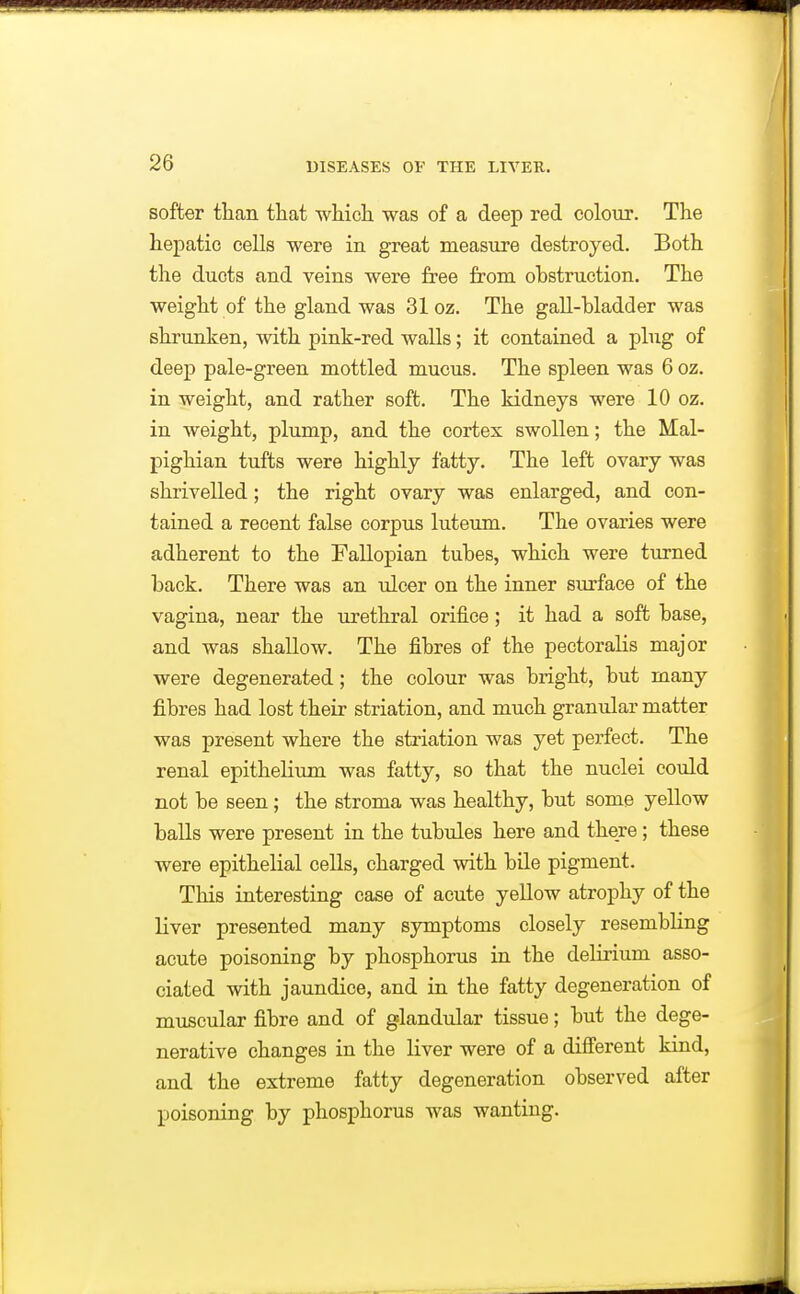 softer than tliat wMcli was of a deep red colour. The hepatic cells were in great measure destroyed. Both the ducts and veins were free from obstruction. The weight of the gland was 31 oz. The gaU-bladder was shrunken, with pink-red walls; it contained a plug of deep pale-green mottled mucus. The spleen was 6 oz. in weight, and rather soft. The kidneys were 10 oz. in weight, plump, and the cortex swollen; the Mal- pighian tufts were highly fatty. The left ovary was shrivelled; the right ovary was enlarged, and con- tained a recent false corpus luteum. The ovaries were adherent to the Fallopian tubes, which were turned back. There was an \ilcer on the inner surface of the vagina, near the lu-ethral orifice; it had a soft base, and was shallow. The fibres of the pectoralis major were degenerated; the colour was bright, but many fibres had lost their striation, and much granular matter was present where the sti'iation was yet perfect. The renal epithelium was fatty, so that the nuclei could not be seen; the stroma was healthy, but some yellow balls were present in the tubules here and there; these were epithelial cells, charged with bile pigment. This interesting case of acute yellow atrophy of the liver presented many symptoms closely resembling acute poisoning by phosphorus in the delirium asso- ciated with jaundice, and in the fatty degeneration of muscular fibre and of glandular tissue; but the dege- nerative changes in the liver were of a diflferent kind, and the extreme fatty degeneration observed after poisoning by phosphorus was wanting.