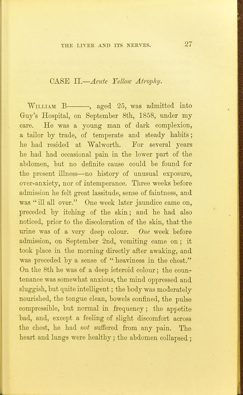 CASE II.—Acute Yelloiv Atrophy. William B , aged 25, was admitted into Guy's Hospital, on September 8tli, 1858, under mj care. He was a young man of dark complexion, a tailor by trade, of temperate and steady habits; he had resided at Walworth. For several years he had had occasional pain in the lower part of the abdomen, but no definite cause could be found for the present illness—no history of unusual exposure, over-anxiety, nor of intemperance. Three weeks before admission he felt great lassitude, sense of faintness, and was  ill all over. One week later jaundice came on, preceded by itching of the skin; and he had also noticed, prior to the discoloration of the skin, that the urine was of a very deep colom-. One week before admission, on September 2nd, vomiting came on; it took place in the morning directly after awaking, and was preceded by a sense of  heaviness in the chest. On the 8th he was of a deep icteroid colour; the coxm- tenance was somewhat anxious, the mind oppressed and sluggish, but quite intelligent; the body was moderately nourished, the tongue clean, bowels confined, the pulse compressible, but normal in frequency ; the appetite bad, and, except a feeling of slight discomfort across the chest, he had not sufi'ered from any pain. The heart and lungs were healthy; the abdomen collapsed;