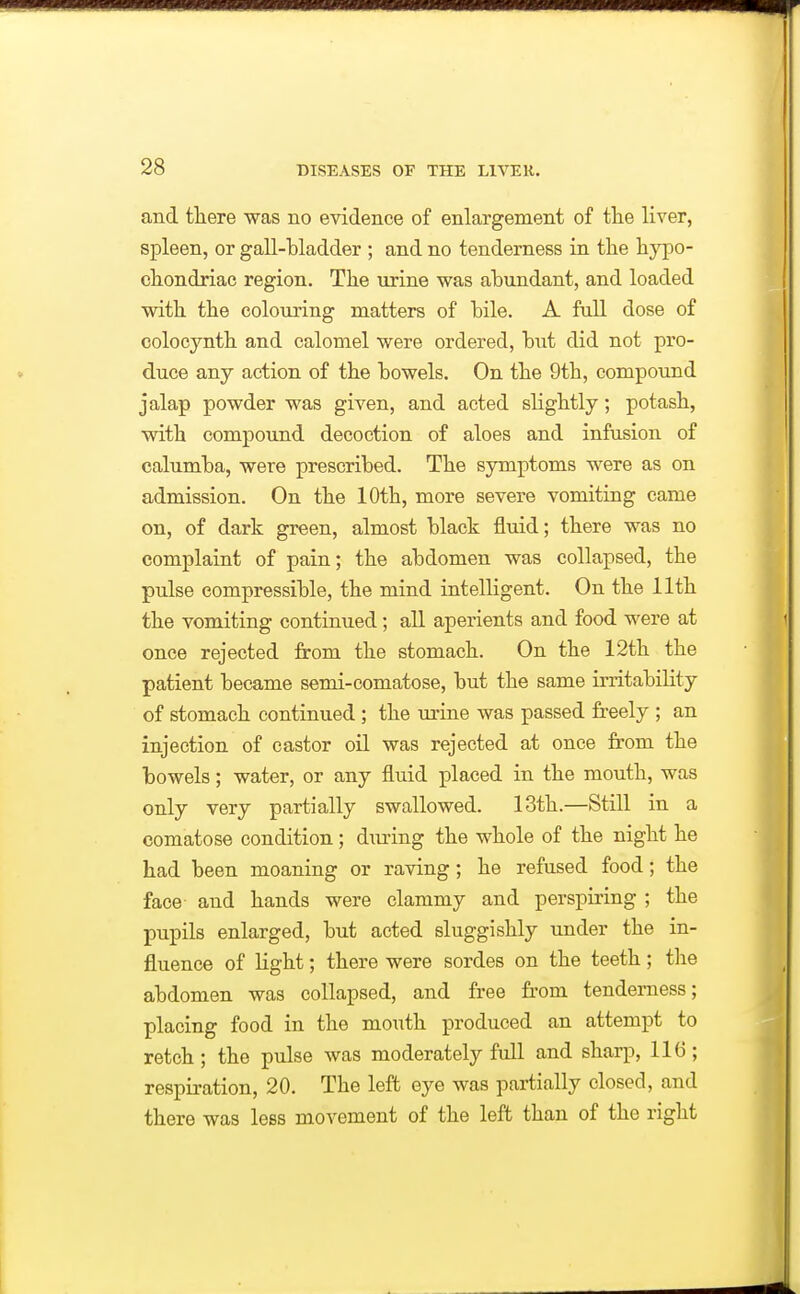 and ttere was no evidence of enlargement of the liver, spleen, or gall-bladder ; and no tenderness in the hypo- chondriac region. The urine was abundant, and loaded with the colouring matters of bile. A full dose of colocynth and calomel were ordered, but did not pro- duce any action of the bowels. On the 9th, compound jalap powder was given, and acted slightly; potash, with compound decoction of aloes and infusion of calumba, were prescribed. The symptoms were as on admission. On the 10th, more severe vomiting came on, of dark green, almost black fluid; there was no complaint of pain; the abdomen was collapsed, the pulse compressible, the mind intelligent. On the 11th the vomiting continued; all aperients and food were at once rejected from the stomach. On the 12th the patient became semi-comatose, but the same irritability of stomach continued ; the urine was passed freely ; an injection of castor oil was rejected at once fi'om the bowels; water, or any fluid placed in the mouth, was only very partially swallowed. 13th.—Still in a comatose condition; during the whole of the night he had been moaning or raving; he refused food; the face and hands were clammy and perspiring ; the pupils enlarged, but acted sluggishly under the in- fluence of light; there were sordes on the teeth; the abdomen was collapsed, and free fr'om tenderness; placing food in the mouth produced an attempt to retch; the pulse was moderately full and sharp, 116; respiration, 20, The left eye was partially closed, and there was less movement of the left than of the right