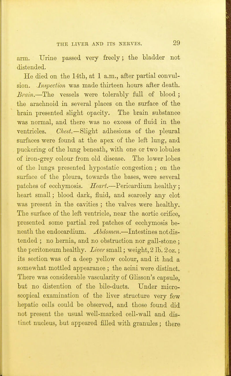 arm. Urine passed very freely; the bladder not distended. He died on tiie 14tli, at 1 a.m., after partial convul- sion. Inspection was made thirteen hours after death. Bmin.—The vessels were tolerably full of blood ; the arachnoid in several places on the surface of the brain presented slight opacity. The brain substance was normal, and there was no excess of fluid in the ventricles. CAes^.—Slight adhesions of the pleural surfaces were found at the apex of the left lung, and puckering of the lung beneath, with one or two lobules of iron-grey colour from old disease. The lower lobes of the lungs presented hypostatic congestion ; on the sm'face of the pleura, towards the bases, were several patches of ecchymosis. Heart.—Pericardium healthy; heart small; blood dark, fluid, and scarcely any clot was present in the cavities ; the valves were healthy. The surface of the left ventricle, near the aortic orifice, presented some partial red patches of ecchymosis be- neath the endocardium. Abdomen.—Intestines not dis- tended ; no hernia, and no obstruction nor gall-stone ; the peritoneum healthy. Liver small; weight, 2 lb. 2oz.; its section was of a deep yellow colour, and it had a somewhat mottled appearance; the acini were distinct. There was considerable vascularity of Grlisson's capsule, but no distention of the bile-ducts. Under micro- scopical examination of the liver structure very few hepatic cells could be observed, and those found did not present the usual well-marked cell-wall and dis- tinct nucleus, but appeared filled with granules; there