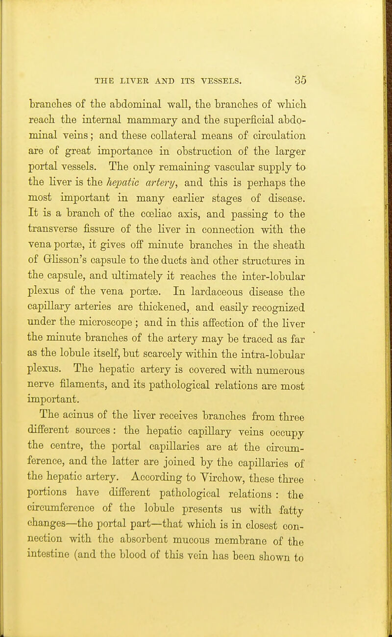 branches of the abdominal wall, the branches of which reach the internal mammary and the superficial abdo- minal veins; and these collateral means of circulation are of great importance in obstruction of the larger portal vessels. The only remaining vascular supply ta the Hver is the hejKitic artery, and this is perhaps the most important in many earlier stages of disease. It is a branch of the coeliac axis, and passing to the transverse fissure of the liver in connection with the vena portse, it gives off minute branches in the sheath of Grlisson's capsule to the ducts and other structures in the capsule, and ultimately it reaches the inter-lobular plexus of the vena portse. In lardaceous disease the capillary arteries are thickened, and easily recognized under the microscope ; and in this affection of the liver the minute branches of the artery may be traced as far as the lobule itself, but scarcely within the intra-lobular plexus. The hepatic artery is covered with numerous nerve filaments, and its pathological relations are most important. The acinus of the liver receives branches from three different sources : the hepatic capillary veins occupy the centre, the portal capillaries are at the circum- ference, and the latter are joined by the capillaries of the hepatic artery. According to Virchow, these three portions have different pathological relations : the circumference of the lobule presents us with fatty changes—the portal part—that which is in closest con- nection with the absorbent mucous membrane of the intestine (and the blood of this vein has been shown to