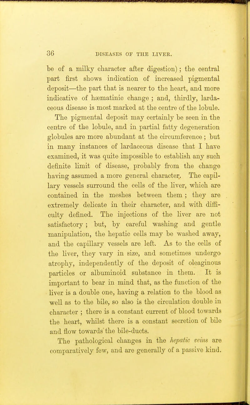 be of a milky character after digestion); the central part first shows indication of increased pigmental deposit—the part that is nearer to the heart, and more indicative of hsematinic change ; and, thirdly, larda- ceous disease is most marked at the centre of the lobule. The pigmental deposit may certainly be seen in the centre of the lobule, and in partial fatty degeneration globules are more abundant at the circumference ; but in many instances of lardaceous disease that I have examined, it was quite impossible to establish any such definite limit of disease, probably from the change having assumed a more general character. The capil- lary vessels surround the cells of the liver, which are contained in the meshes between them ; they are extremely delicate in their character, and with diffi- culty defined. The injections of the liver are not satisfactory ; but, by careful washing and gentle manipulation, the hepatic cells may be washed away, and the capillary vessels are left. As to the cells of the liver, they vary in size, and sometimes undergo atrophy, independently of the deposit of oleaginous particles or albuminoid substance in them. It is important to bear in mind that, as the function of the liver is a double one, having a relation to the blood as well as to the bile, so also is the circulation double in character ; there is a constant current of blood towards the heart, whilst there is a constant secretion of bile and flow towards' the bile-ducts. The pathological changes in the hepatic veins are comparatively few, and are generally of a passive kind.