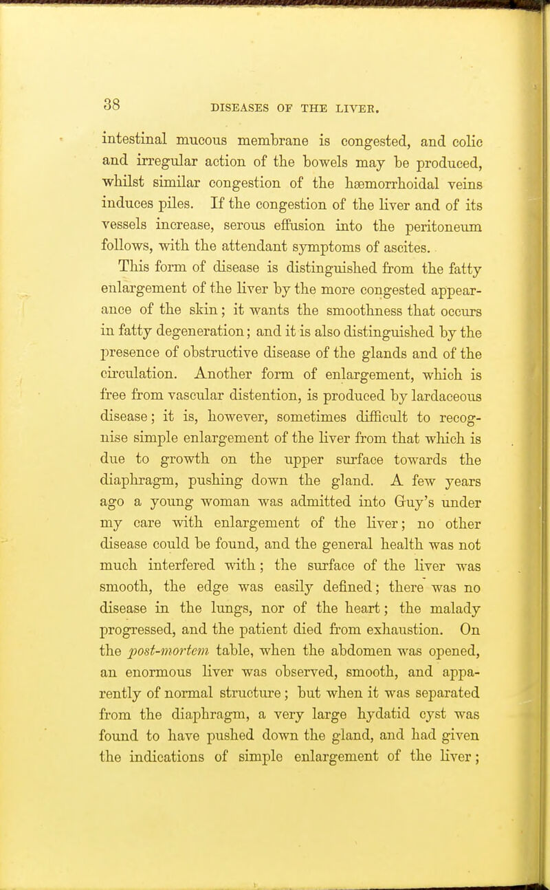 intestinal mucous membrane is congested, and colic and irregular action of the bowels may be produced, ■whilst similar congestion of the haemorrboidal veins induces piles. If the congestion of the liver and of its vessels increase, serous effusion into the peritoneum follows, with the attendant symptoms of ascites. This form of disease is distinguished from the fatty enlargement of the liver by the more congested appear- ance of the skin; it wants the smoothness that occTirs in fatty degeneration; and it is also distinguished by the jDresence of obstructive disease of the glands and of the circulation. Another form of enlargement, which is free from vascular distention, is produced by lardaceous disease; it is, however, sometimes difficult to recog- nise simple enlargement of the liver from that which is due to growth on the upper surface towards the diaphragm, pushing down the gland. A few years ago a young woman was admitted into Gruy's under my care with enlargement of the liver; no other disease could be found, and the general health was not much interfered with ; the surface of the liver was smooth, the edge was easily defined; there was no disease in the lungs, nor of the heart; the malady progressed, and the patient died from exhaustion. On the post-mortem table, when the abdomen was opened, an enormous liver was observed, smooth, and appa- rently of normal structure; but when it was separated from the diaphragm, a very large hydatid cyst was found to have pushed down the gland, and had given the indications of simple enlargement of the liver;