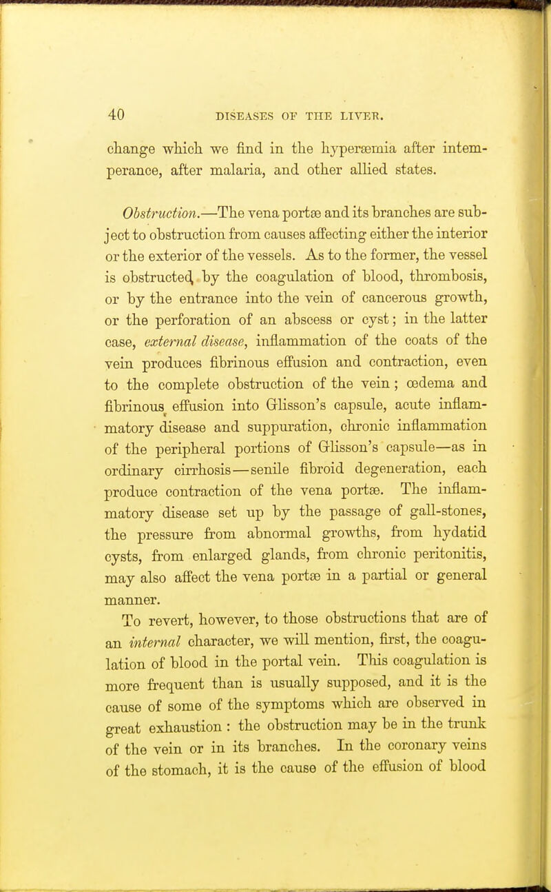 change whicli we find in the hypersemia after intem- perance, after malaria, and other alHed states. Obstruction.—The vena portse and its branches are sub- ject to obstruction from causes affecting either the interior or the exterior of the vessels. As to the former, the vessel is obstructe(^ by the coagulation of blood, thrombosis, or by the entrance into the vein of cancerous growth, or the perforation of an abscess or cyst; in the latter case, external disease, inflammation of the coats of the vein produces fibrinous efi'usion and contraction, even to the complete obstruction of the vein ; oedema and fibrinous^ effusion into Grlisson's capsule, acute inflam- matory disease and suppuration, chronic inflammation of the peripheral portions of Grlisson's capsule—as in ordinary cirrhosis—senile fibroid degeneration, each produce contraction of the vena portee. The inflam- matory disease set up by the passage of gall-stones, the pressure from abnormal growths, from hydatid cysts, from enlarged glands, from chronic peritonitis, may also affect the vena portse in a partial or general manner. To revert, however, to those obstructions that are of an internal character, we will mention, first, the coagu- lation of blood in the portal vein. This coagulation is more frequent than is usually supposed, and it is the cause of some of the symptoms which are observed in great exhaustion : the obstruction may be in the trunk of the vein or in its branches. In the coronary veins of the stomach, it is the cause of the effusion of blood