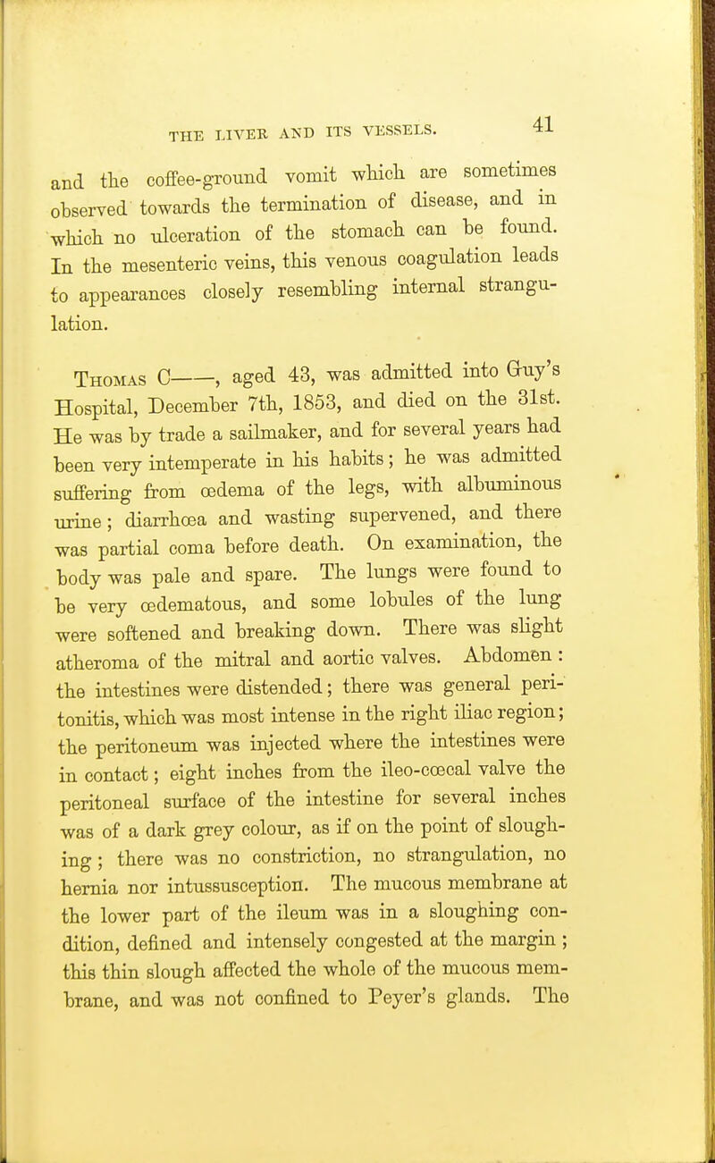 and the coffee-ground vomit which are sometimes ohserved towards the termination of disease, and in which no ulceration of the stomach can be found. In the mesenteric veins, this venous coagulation leads to appearances closely resembling internal strangu- lation. Thomas C , aged 43, was admitted into Guy's Hospital, December 7th, 1853, and died on the 31st. He was by trade a sailmaker, and for several years had been very intemperate in his habits; he was admitted suffering from oedema of the legs, with albuminous urine; diarrhoea and wasting supervened, and there was partial coma before death. On examination, the body was pale and spare. The lungs were found to be very oedematous, and some lobules of the lung were softened and breaking down. There was slight atheroma of the mitral and aortic valves. Abdomen : the intestines were distended; there was general peri- tonitis, which was most intense in the right iliac region; the peritoneum was injected where the intestines were in contact; eight inches from the ileo-coecal valve the peritoneal surface of the intestine for several inches was of a dark grey colour, as if on the point of slough- ing ; there was no constriction, no strangulation, no hernia nor intussusception. The mucous membrane at the lower part of the ileum was in a sloughing con- dition, defined and intensely congested at the margin ; this thin slough affected the whole of the mucous mem- brane, and was not confined to Peyer's glands. The