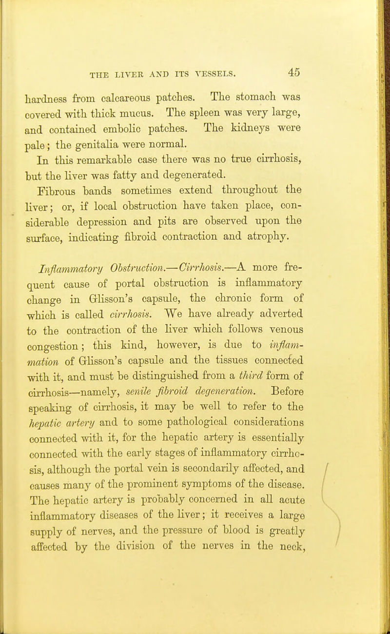 hardness from calcareous patches. The stomach was covered with thick mucus. The spleen was very large, and contained embolic patches. The kidneys were pale; the genitalia were normal. In this remarkable case there was no true cirrhosis, but the liver was fatty and degenerated. Fibrous bands sometimes extend throughout the liver; or, if local obstruction have taken place, con- siderable depression and pits are observed upon the surface, indicating fibroid contraction and atrophy. Inflammatory Obstruction.—Cirrhosis.—more fre- quent cause of portal obstruction is inflammatory change in Grlisson's capsule, the chronic form of which is called cirrhosis. We have already adverted to the contraction of the liver which follows venous congestion; this kind, however, is due to inflam- mation of Glisson's capsule and the tissues connected with it, and must be distinguished from a third form of cirrhosis—namely, senile fibroid degeneration. Before speaking of cirrhosis, it may be well to refer to the hepatic artery and to some pathological considerations connected with it, for the hepatic artery is essentially connected with the early stages of inflammatory cirrho- sis, although the portal vein is secondarily afi'ected, and causes many of the prominent symptoms of the disease. The hepatic artery is probably concerned in all acute inflammatory diseases of the liver; it receives a large supply of nerves, and the pressure of blood is greatly affected by the division of the nerves in the neck,