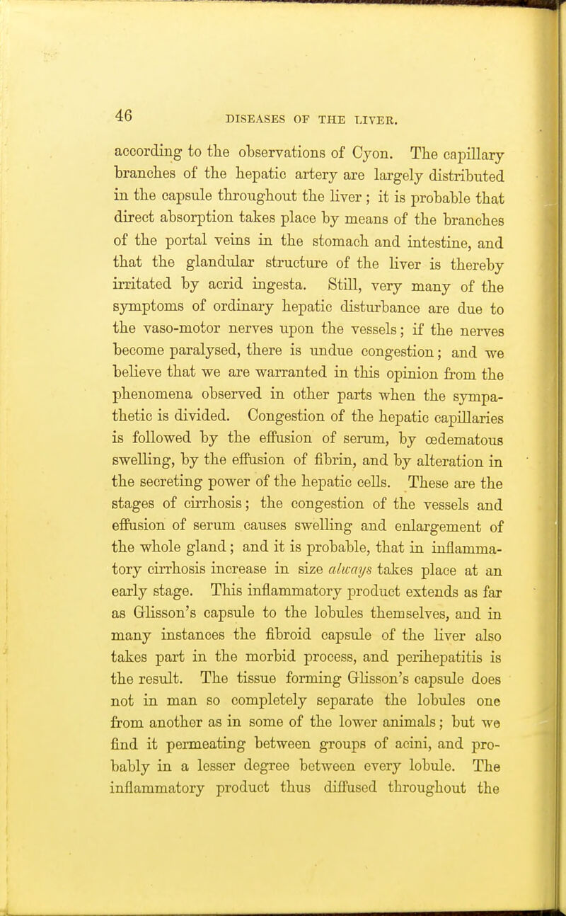 according to the observations of Cyon. The oaioillary branches of the hepatic artery are largely distributed in the capsule throughout the liver ; it is probable that direct absorption takes place by means of the branches of the portal veins in the stomach and intestine, and that the glandular structure of the liver is thereby irritated by acrid ingesta. Still, very many of the symptoms of ordinary hepatic disturbance are due to the vaso-motor nerves upon the vessels; if the nerves become paralysed, there is undue congestion; and we believe that we are warranted in this opinion fi'om the phenomena observed in other parts when the sympa- thetic is divided. Congestion of the hepatic capillaries is followed by the effusion of serum, by oedematous swelling, by the effusion of fibrin, and by alteration in the secreting power of the hepatic cells. These are the stages of cirrhosis; the congestion of the vessels and effusion of serum causes swelling and enlargement of the whole gland; and it is probable, that in inflamma- tory cirrhosis increase in size always takes place at an early stage. This inflammatory product extends as far as Grlisson's capsule to the lobules themselves, and in many instances the fibroid capsule of the liver also takes part in the morbid process, and perihepatitis is the result. The tissue forming Grlisson's capsule does not in man so completely separate the lobules one from another as in some of the lower animals; but we find it permeating between groups of acini, and pro- bably in a lesser degree between every lobule. The inflammatory product thus diffused throughout the