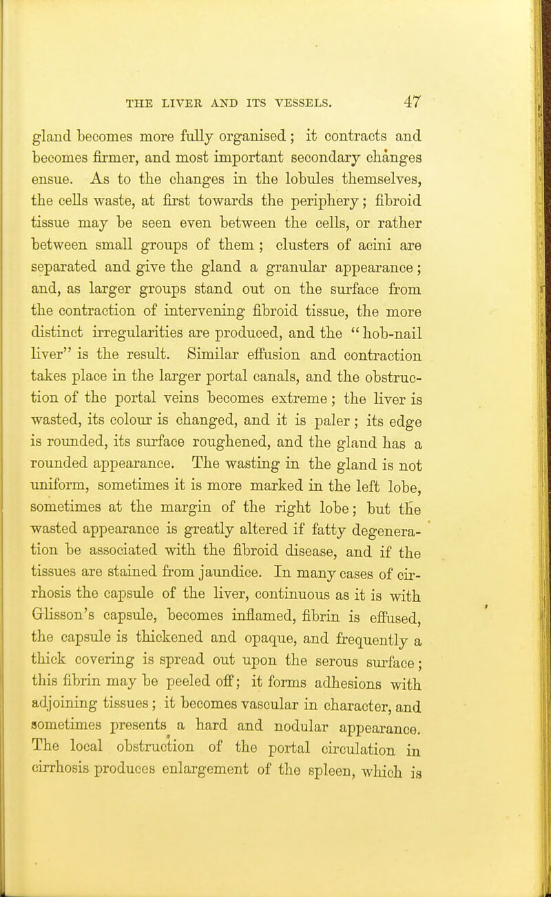 gland becomes more fully organised ; it contracts and becomes firmer, and most important secondary changes ensue. As to the clianges in the lobules themselves, the cells waste, at first towards the periphery; fibroid tissue may be seen even between the cells, or rather between small groups of them ; clusters of acini are separated and give the gland a granular appearance; and, as larger groups stand out on the surface from the contraction of intervening fibroid tissue, the more distinct irregularities are produced, and the  hob-nail liver is the result. Similar eifusion and contraction takes place in the larger portal canals, and the obstruc- tion of the portal veins becomes extreme; the liver is wasted, its colour is changed, and it is paler; its edge is rounded, its surface roughened, and the gland has a rounded appearance. The wasting in the gland is not uniform, sometimes it is more marked in the left lobe, sometimes at the margin of the right lobe; but the wasted appearance is greatly altered if fatty degenera- tion be associated with the fibroid disease, and if the tissues are stained from jaundice. In many cases of cir- rhosis the capsule of the liver, continuous as it is with Griisson's capsule, becomes inflamed, fibrin is efiused the capsule is thickened and opaque, and frequently a thick covering is spread out upon the serous surface; this fibrin may be peeled off; it forms adhesions with adjoining tissues; it becomes vascular in character, and sometimes presents a hard and nodular appearance. The local obstruction of the portal circulation in cirrhosis produces enlargement of the spleen, which is