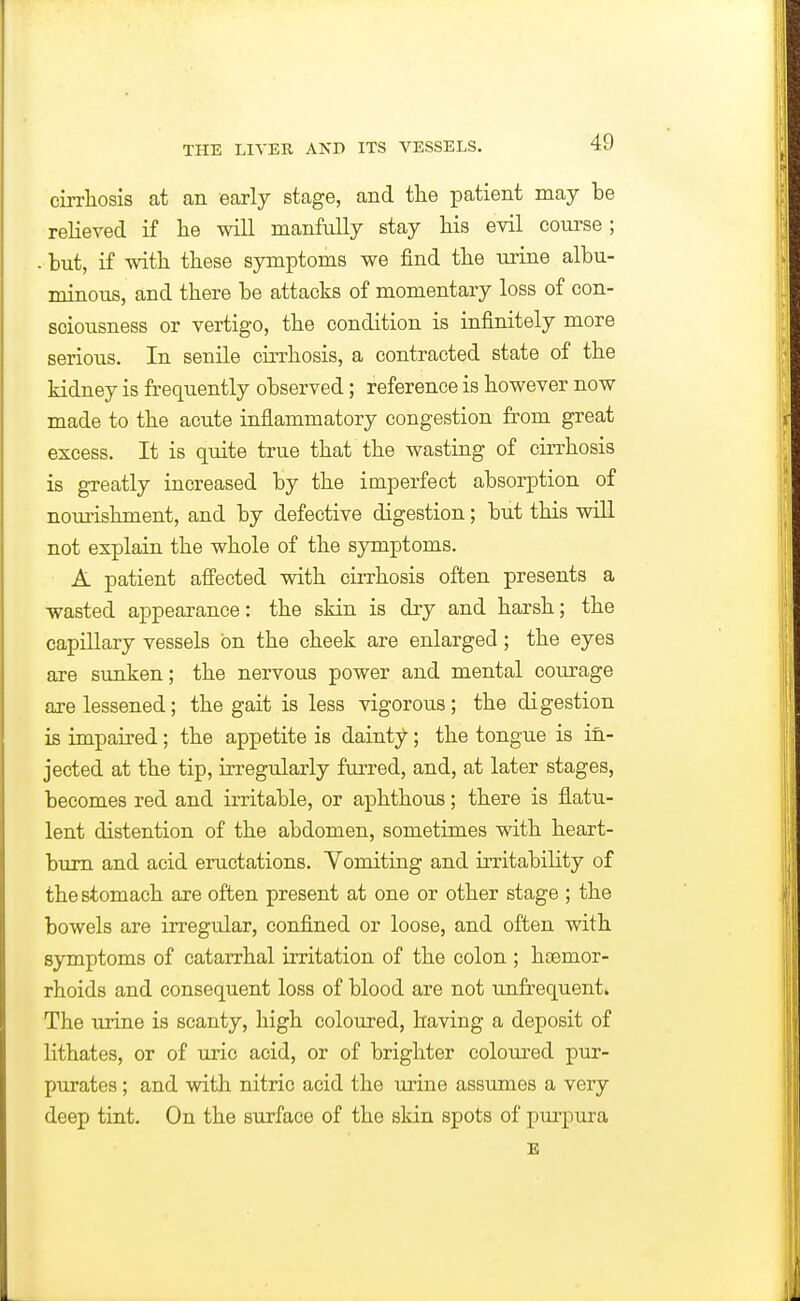 cirrhosis at an early stage, and tlie patient may be relieved if lie will manfully stay his evil course; . but, if with these symptoms we find the urine albu- minous, and there be attacks of momentary loss of con- sciousness or vertigo, the condition is infinitely more serious. In senile cirrhosis, a contracted state of the kidney is frequently observed; reference is however now made to the acute inflammatory congestion from great excess. It is quite true that the wasting of cirrhosis is greatly increased by the imperfect absorption of nourishment, and by defective digestion; but this will not explain the whole of the symptoms. A patient affected with cirrhosis often presents a wasted appearance: the skin is dry and harsh; the capillary vessels on the cheek are enlarged; the eyes are sunken; the nervous power and mental courage are lessened; the gait is less vigorous; the digestion is impaired; the appetite is dainty; the tongue is in- jected at the tip, irregularly furred, and, at later stages, becomes red and irritable, or aphthous; there is flatu- lent distention of the abdomen, sometimes with heart- bum and acid eructations. Vomiting and irritability of the stomach are often present at one or other stage ; the bowels are irregular, confined or loose, and often with symptoms of catarrhal irritation of the colon ; hcemor- rhoids and consequent loss of blood are not unfrequent. The urine is scanty, high coloured, having a deposit of lithates, or of uric acid, or of brighter coloured pur- purates; and with nitric acid the urine assumes a very deep tint. On the surface of the skin spots of purpura E