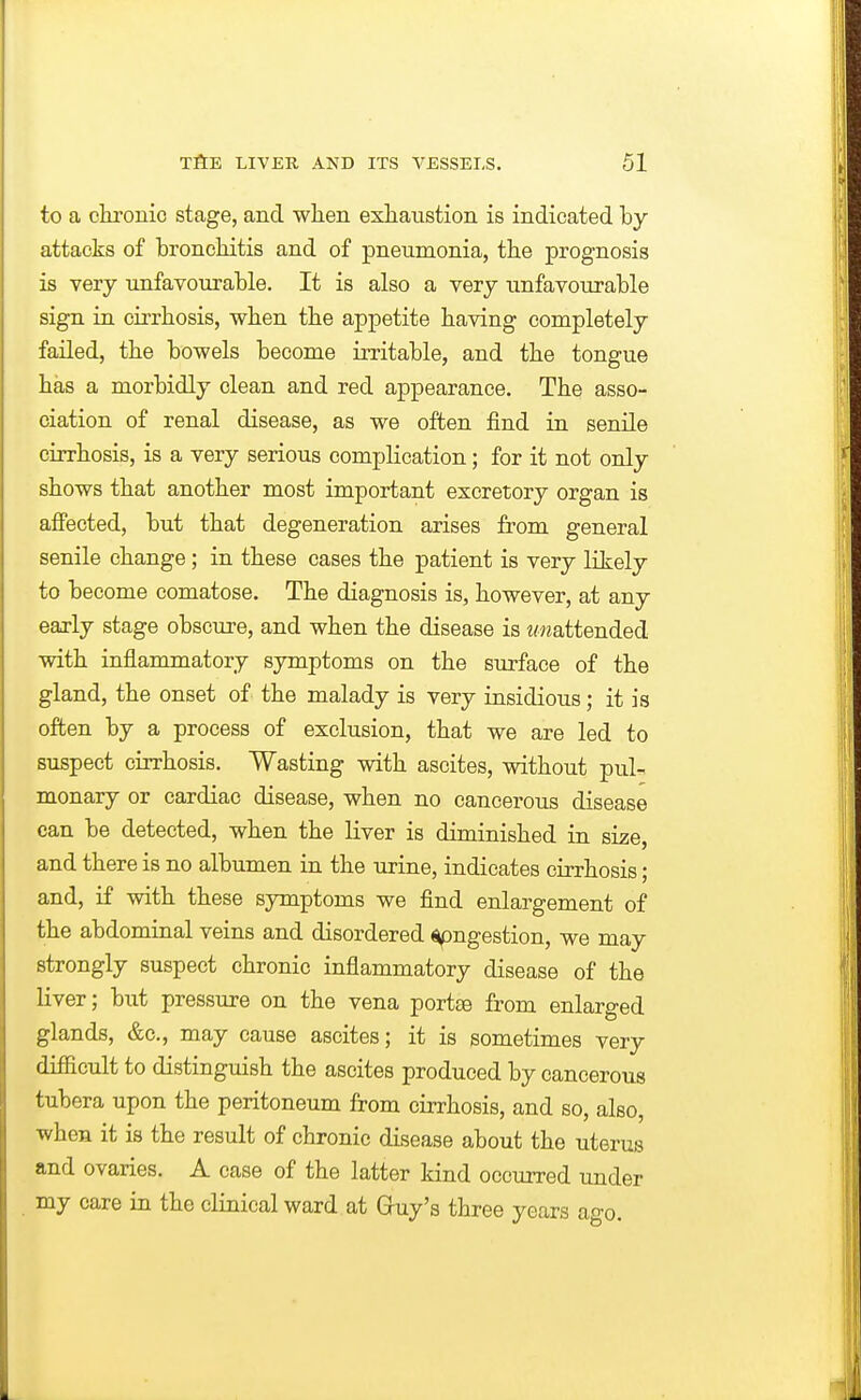 to a clu'onic stage, and when exhaustion is indicated by attacks of bronchitis and of pneumonia, the prognosis is very unfavourable. It is also a very unfavourable sign in cirrhosis, when the appetite having completely failed, the bowels become irritable, and the tongue has a morbidly clean and red appearance. The asso- ciation of renal disease, as we often find in senile cirrhosis, is a very serious complication; for it not only shows that another most important excretory organ is affected, but that degeneration arises from general senile change ; in these cases the patient is very likely to become comatose. The diagnosis is, however, at any early stage obscure, and when the disease is t/nattended with inflammatory symptoms on the surface of the gland, the onset of the malady is very insidious; it is often by a process of exclusion, that we are led to suspect cirrhosis. Wasting with ascites, without pul- monary or cardiac disease, when no cancerous disease can be detected, when the liver is diminished in size, and there is no albumen in the urine, indicates cirrhosis; and, if with these symptoms we find enlargement of the abdominal veins and disordered ingestion, we may strongly suspect chronic inflammatory disease of the liver; but pressure on the vena portte from enlarged glands, &c., may cause ascites; it is sometimes very difficult to distinguish the ascites produced by cancerous tubera upon the peritoneum from cirrhosis, and so, also, when it is the result of chronic disease about the uterus and ovaries. A case of the latter kind occurred under my care in the clinical ward at Gruy's three years ago.