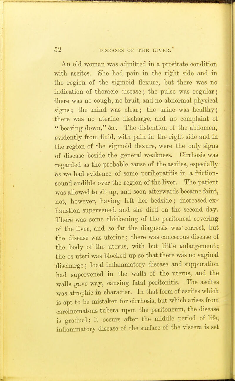 An old woman was admitted in a prostrate condition with ascites. Slie had pain in the right side and in the region of the sigmoid flexure, but there was no indication of thoracic disease ; the pulse was regular; there was no cough, no bruit, and no abnormal physical signs; the mind was clear; the urine was healthy; there was no uterine discharge, and no complaint of  bearing down, &c. The distention of the abdomen, evidently from fluid, with pain in the right side and in the region of the sigmoid flexure, were the only signs of disease beside the general weakness. Cirrhosis was regarded as the probable cause of the ascites, especially ias we had evidence of some perihepatitis in a friction- sound audible over the region of the liver. The patient was allowed to sit up, and soon afterwards became faint,- not, however, having left her bedside; increased ex- haustion supervened, and she died on the second day. There was some thickening of the peritoneal covering of the liver, and so far the diagnosis was correct, but •the disease was uterine; there was cancerous disease of the body of the uterus, with but little enlargement; the OS uteri was blocked up so that there was no vaginal ■ discharge; local inflammatory disease and suppuration had supervened in the walls of the uterus, and the walls gave way, causing fatal peritonitis. The ascites was atrophic in character. In that form of ascites which is apt to be mistaken for cirrhosis, but which arises from carcinomatous tubera upon the peritoneum, the disease is gradual; it occurs after the middle period of life, inflammatory disease of the surface of the viscera is set