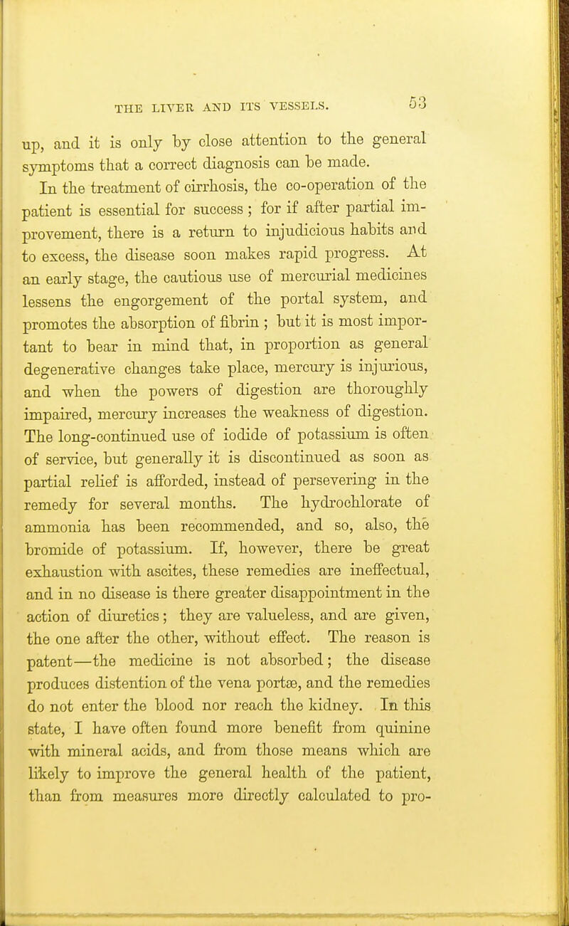 up, and it is only by close attention to the general symptoms that a correct diagnosis can be made. In the treatment of cirrhosis, the co-operation of the patient is essential for success ; for if after partial im- provement, there is a return to injudicious habits and to excess, the disease soon makes rapid progress. At an early stage, the cautious use of mercurial medicines lessens the engorgement of the portal system, and promotes the absorption of fibrin ; but it is most impor- tant to bear in mind that, in proportion as genera! degenerative changes take place, mercury is injurious, and when the powers of digestion are thoroughly impaired, mercury increases the weakness of digestion. The long-continued use of iodide of potassium is often of service, but generally it is discontinued as soon as partial relief is afforded, instead of persevering in the remedy for several months. The hydrochlorate of ammonia has been recommended, and so, also, the bromide of potassium. If, however, there be great exhaustion with ascites, these remedies are ineffectual, and in no disease is there greater disappointment in the action of diuretics; they are valueless, and are given, the one after the other, without effect. The reason is patent—the medicine is not absorbed; the disease produces distention of the vena portse, and the remedies do not enter the blood nor reach the kidney. In this state, I have often found more benefit from quinine with mineral acids, and from those means which are likely to improve the general health of the patient, than from measures more directly calculated to pro-