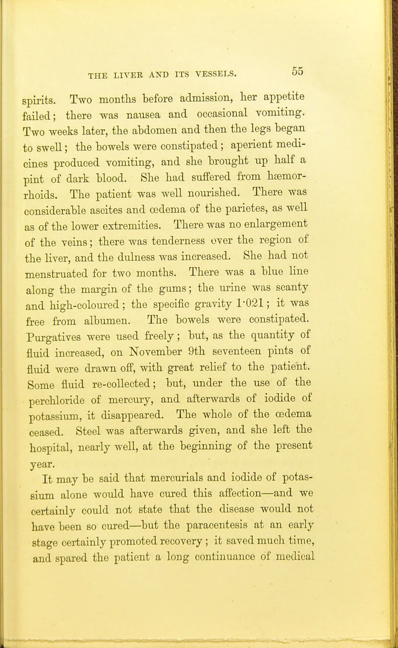 spirits. Two montlis before admission, lier appetite failed; there was nausea and occasional vomiting. Two weeks later, the abdomen and then the legs began to swell; the bowels were constipated; aperient medi- cines produced vomiting, and she brought up half a pint of dark blood. She had suffered from hsemor- rhoids. The patient was well noui'ished. There was considerable ascites and oedema of the parietes, as well as of the lower extremities. There was no enlargement of the veins; there was tenderness over the region of the liver, and the dulness was increased. She had not menstruated for two months. There was a blue line along the margin of the gums; the urine was scanty and high-coloured; the specific gravity 1-021; it was free from albumen. The bowels were constipated. Purgatives were used freely; but, as the quantity of fluid increased, on November 9th seventeen pints of fluid were drawn off, with great relief to the patient. Some fluid re-collected; but, tmder the use of the perchloride of mercury, and afterwards of iodide of potassium, it disappeared. The whole of the oedema ceased. Steel was afterwards given, and she left the hospital, nearly well, at the beginning of the present year. It may be said that mercurials and iodide of potas- sium alone would have cured this affection—and we certainly could not state that the disease would not have been so cured—but the paracentesis at an early stage certainly promoted recovery ; it saved much time, and spared the patient a long continuance of medical
